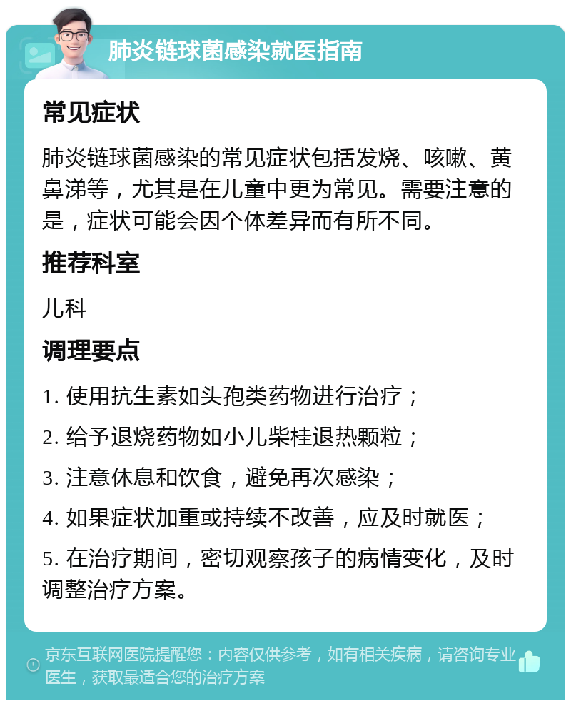 肺炎链球菌感染就医指南 常见症状 肺炎链球菌感染的常见症状包括发烧、咳嗽、黄鼻涕等，尤其是在儿童中更为常见。需要注意的是，症状可能会因个体差异而有所不同。 推荐科室 儿科 调理要点 1. 使用抗生素如头孢类药物进行治疗； 2. 给予退烧药物如小儿柴桂退热颗粒； 3. 注意休息和饮食，避免再次感染； 4. 如果症状加重或持续不改善，应及时就医； 5. 在治疗期间，密切观察孩子的病情变化，及时调整治疗方案。