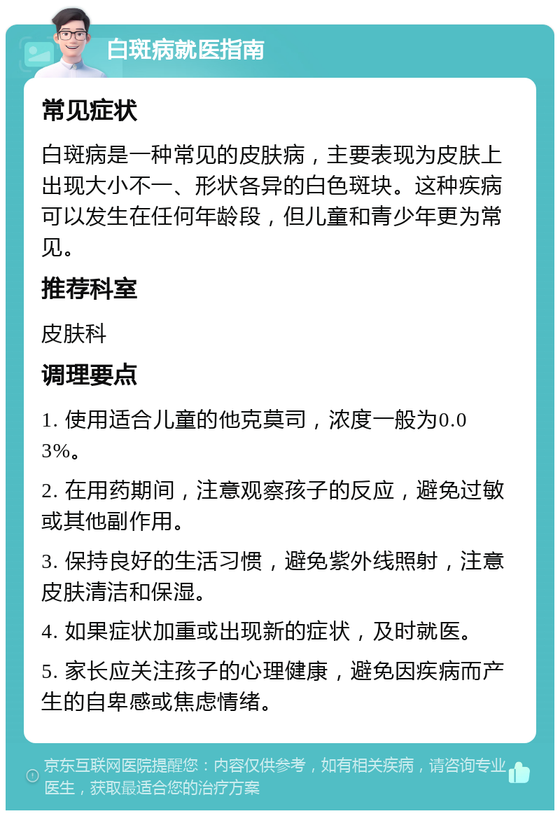 白斑病就医指南 常见症状 白斑病是一种常见的皮肤病，主要表现为皮肤上出现大小不一、形状各异的白色斑块。这种疾病可以发生在任何年龄段，但儿童和青少年更为常见。 推荐科室 皮肤科 调理要点 1. 使用适合儿童的他克莫司，浓度一般为0.03%。 2. 在用药期间，注意观察孩子的反应，避免过敏或其他副作用。 3. 保持良好的生活习惯，避免紫外线照射，注意皮肤清洁和保湿。 4. 如果症状加重或出现新的症状，及时就医。 5. 家长应关注孩子的心理健康，避免因疾病而产生的自卑感或焦虑情绪。