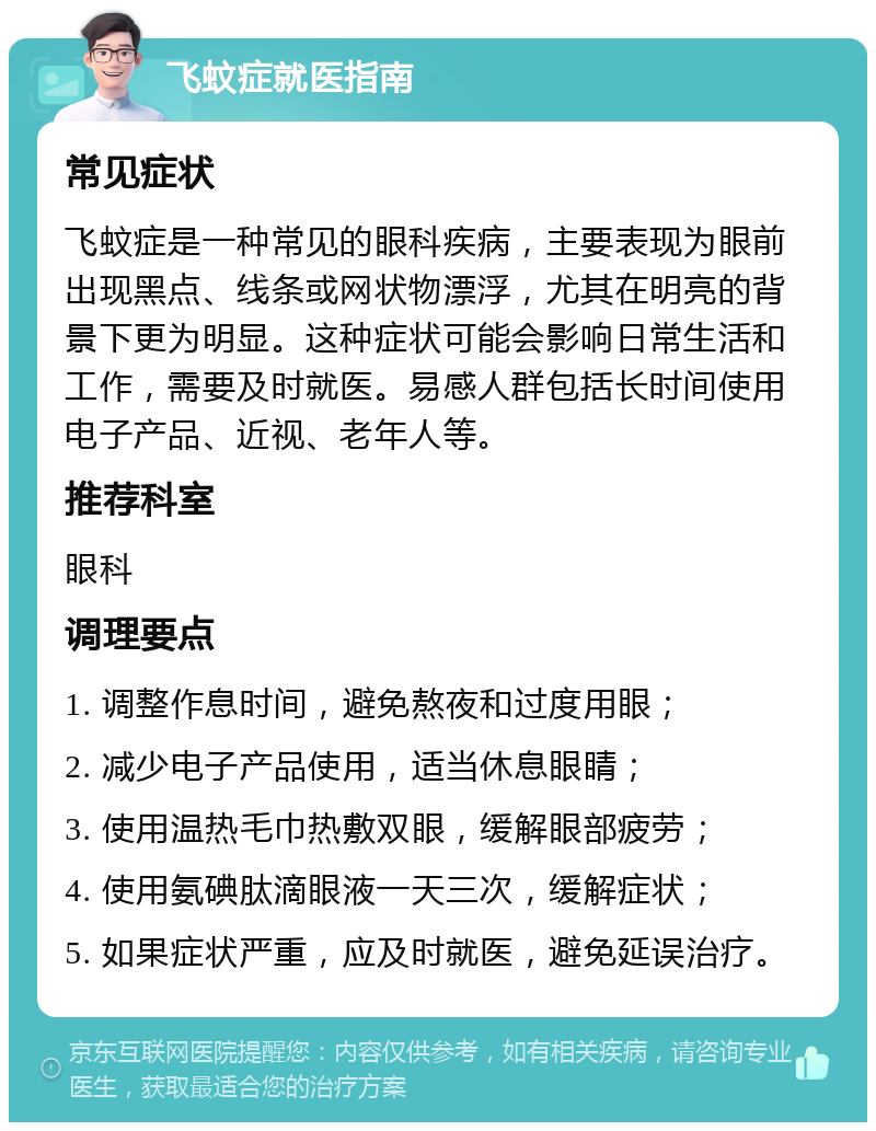 飞蚊症就医指南 常见症状 飞蚊症是一种常见的眼科疾病，主要表现为眼前出现黑点、线条或网状物漂浮，尤其在明亮的背景下更为明显。这种症状可能会影响日常生活和工作，需要及时就医。易感人群包括长时间使用电子产品、近视、老年人等。 推荐科室 眼科 调理要点 1. 调整作息时间，避免熬夜和过度用眼； 2. 减少电子产品使用，适当休息眼睛； 3. 使用温热毛巾热敷双眼，缓解眼部疲劳； 4. 使用氨碘肽滴眼液一天三次，缓解症状； 5. 如果症状严重，应及时就医，避免延误治疗。