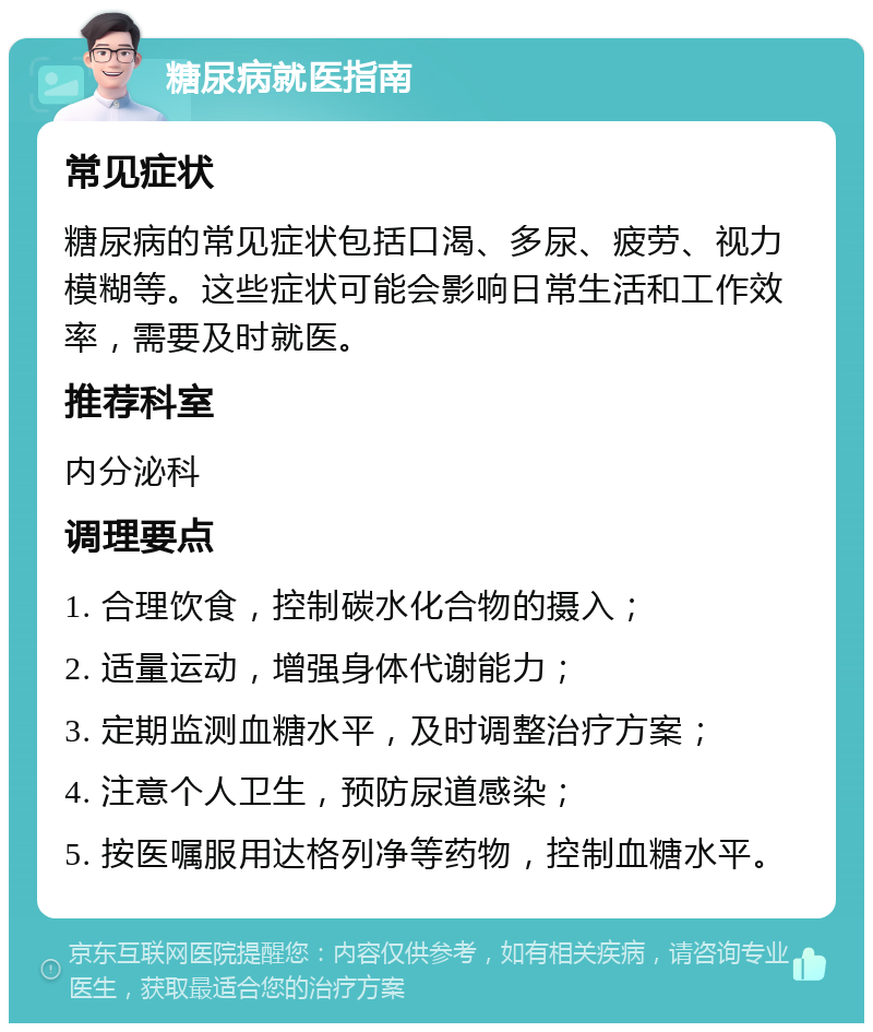 糖尿病就医指南 常见症状 糖尿病的常见症状包括口渴、多尿、疲劳、视力模糊等。这些症状可能会影响日常生活和工作效率，需要及时就医。 推荐科室 内分泌科 调理要点 1. 合理饮食，控制碳水化合物的摄入； 2. 适量运动，增强身体代谢能力； 3. 定期监测血糖水平，及时调整治疗方案； 4. 注意个人卫生，预防尿道感染； 5. 按医嘱服用达格列净等药物，控制血糖水平。