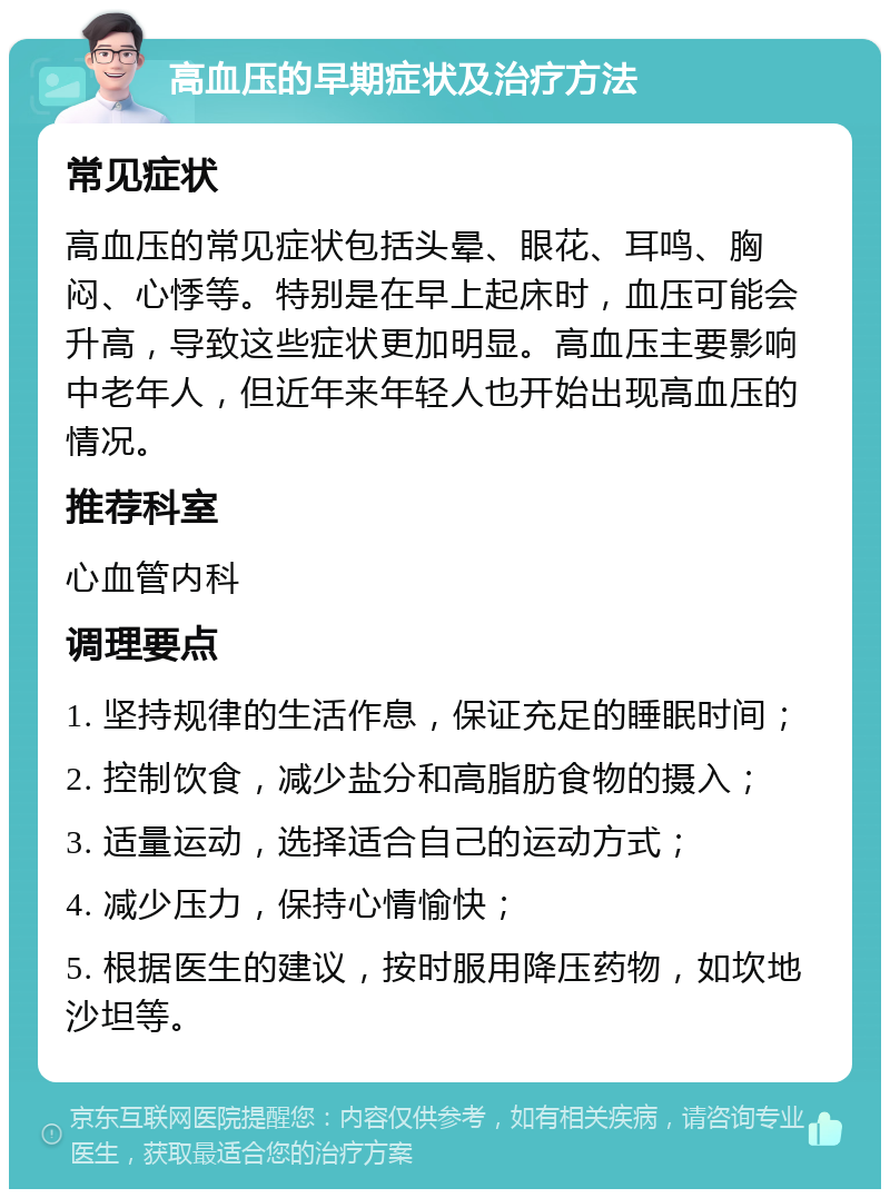 高血压的早期症状及治疗方法 常见症状 高血压的常见症状包括头晕、眼花、耳鸣、胸闷、心悸等。特别是在早上起床时，血压可能会升高，导致这些症状更加明显。高血压主要影响中老年人，但近年来年轻人也开始出现高血压的情况。 推荐科室 心血管内科 调理要点 1. 坚持规律的生活作息，保证充足的睡眠时间； 2. 控制饮食，减少盐分和高脂肪食物的摄入； 3. 适量运动，选择适合自己的运动方式； 4. 减少压力，保持心情愉快； 5. 根据医生的建议，按时服用降压药物，如坎地沙坦等。