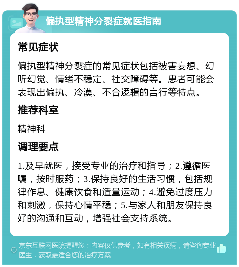 偏执型精神分裂症就医指南 常见症状 偏执型精神分裂症的常见症状包括被害妄想、幻听幻觉、情绪不稳定、社交障碍等。患者可能会表现出偏执、冷漠、不合逻辑的言行等特点。 推荐科室 精神科 调理要点 1.及早就医，接受专业的治疗和指导；2.遵循医嘱，按时服药；3.保持良好的生活习惯，包括规律作息、健康饮食和适量运动；4.避免过度压力和刺激，保持心情平稳；5.与家人和朋友保持良好的沟通和互动，增强社会支持系统。