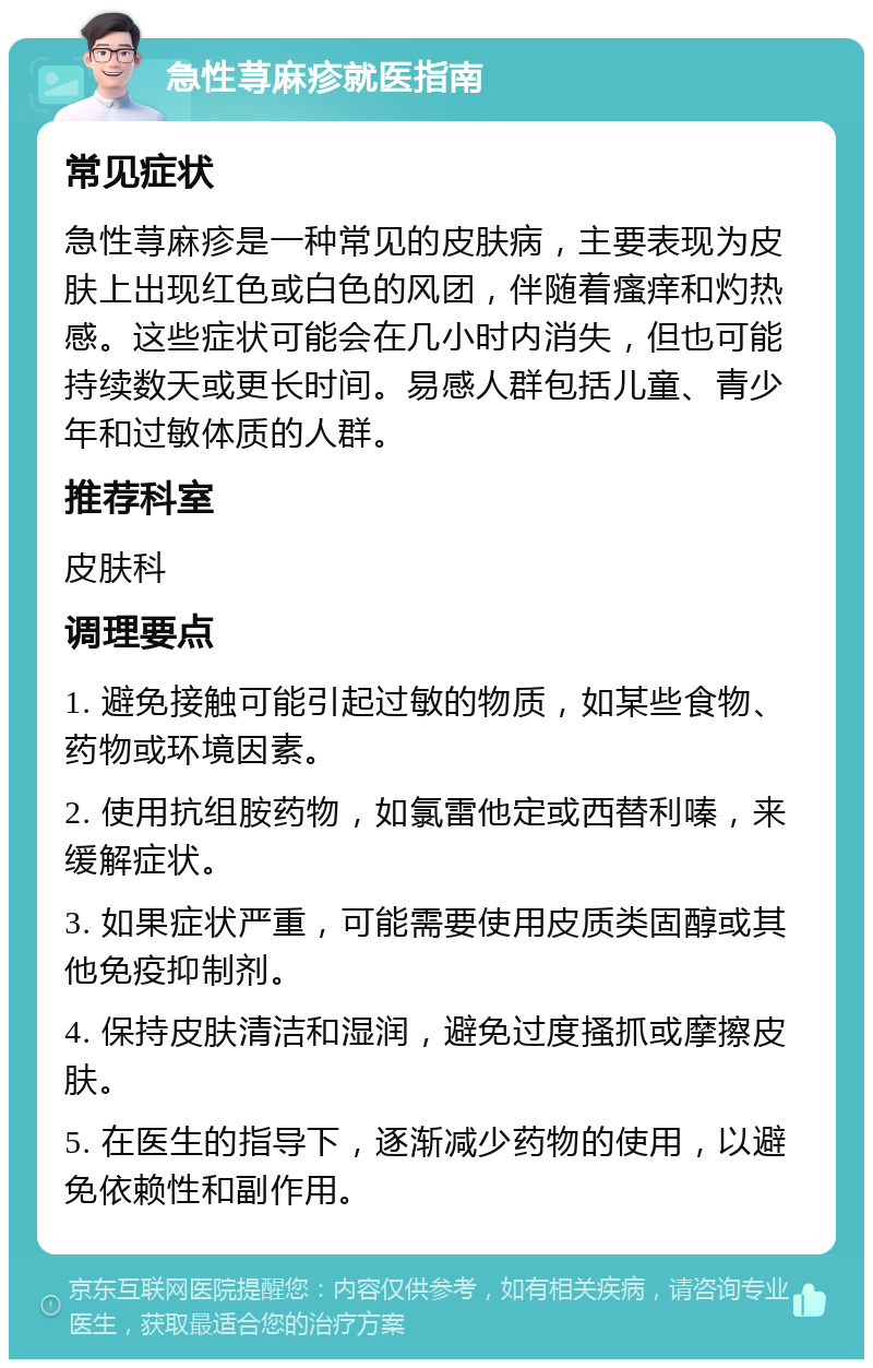 急性荨麻疹就医指南 常见症状 急性荨麻疹是一种常见的皮肤病，主要表现为皮肤上出现红色或白色的风团，伴随着瘙痒和灼热感。这些症状可能会在几小时内消失，但也可能持续数天或更长时间。易感人群包括儿童、青少年和过敏体质的人群。 推荐科室 皮肤科 调理要点 1. 避免接触可能引起过敏的物质，如某些食物、药物或环境因素。 2. 使用抗组胺药物，如氯雷他定或西替利嗪，来缓解症状。 3. 如果症状严重，可能需要使用皮质类固醇或其他免疫抑制剂。 4. 保持皮肤清洁和湿润，避免过度搔抓或摩擦皮肤。 5. 在医生的指导下，逐渐减少药物的使用，以避免依赖性和副作用。