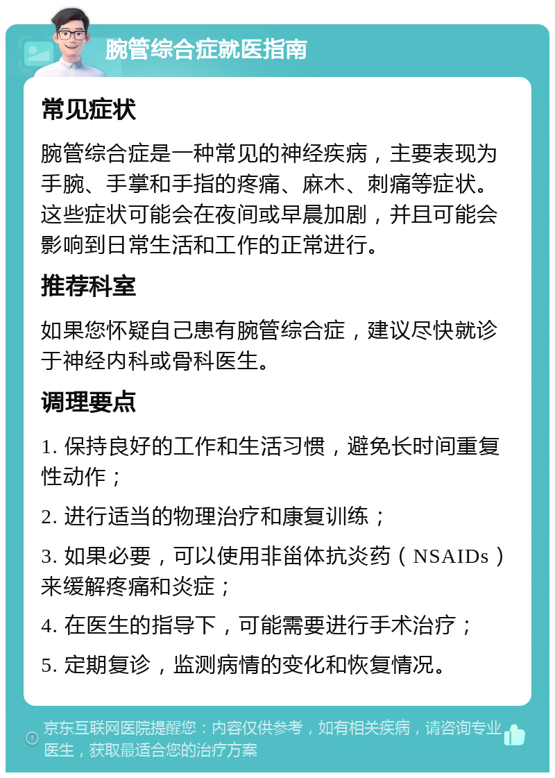 腕管综合症就医指南 常见症状 腕管综合症是一种常见的神经疾病，主要表现为手腕、手掌和手指的疼痛、麻木、刺痛等症状。这些症状可能会在夜间或早晨加剧，并且可能会影响到日常生活和工作的正常进行。 推荐科室 如果您怀疑自己患有腕管综合症，建议尽快就诊于神经内科或骨科医生。 调理要点 1. 保持良好的工作和生活习惯，避免长时间重复性动作； 2. 进行适当的物理治疗和康复训练； 3. 如果必要，可以使用非甾体抗炎药（NSAIDs）来缓解疼痛和炎症； 4. 在医生的指导下，可能需要进行手术治疗； 5. 定期复诊，监测病情的变化和恢复情况。