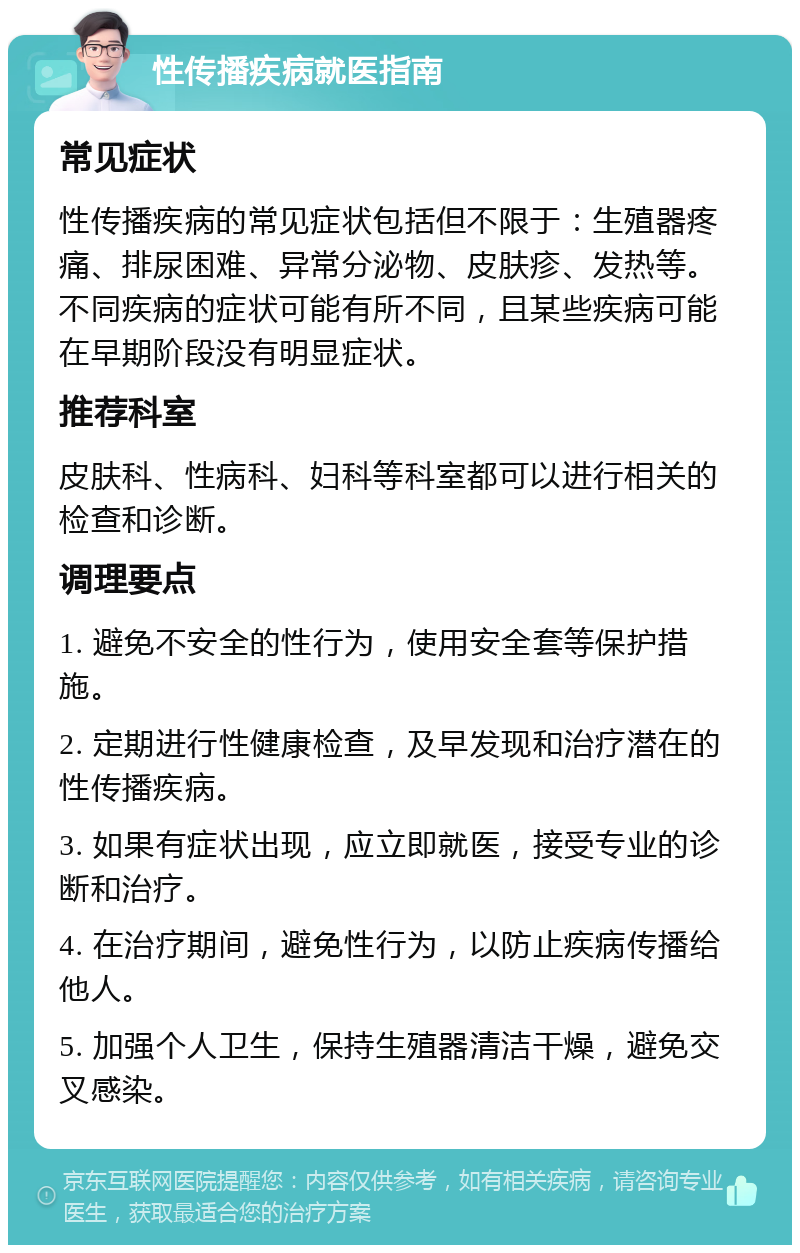 性传播疾病就医指南 常见症状 性传播疾病的常见症状包括但不限于：生殖器疼痛、排尿困难、异常分泌物、皮肤疹、发热等。不同疾病的症状可能有所不同，且某些疾病可能在早期阶段没有明显症状。 推荐科室 皮肤科、性病科、妇科等科室都可以进行相关的检查和诊断。 调理要点 1. 避免不安全的性行为，使用安全套等保护措施。 2. 定期进行性健康检查，及早发现和治疗潜在的性传播疾病。 3. 如果有症状出现，应立即就医，接受专业的诊断和治疗。 4. 在治疗期间，避免性行为，以防止疾病传播给他人。 5. 加强个人卫生，保持生殖器清洁干燥，避免交叉感染。