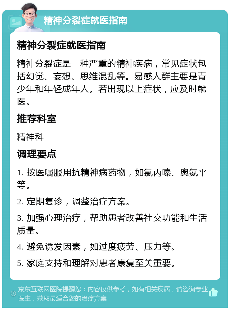 精神分裂症就医指南 精神分裂症就医指南 精神分裂症是一种严重的精神疾病，常见症状包括幻觉、妄想、思维混乱等。易感人群主要是青少年和年轻成年人。若出现以上症状，应及时就医。 推荐科室 精神科 调理要点 1. 按医嘱服用抗精神病药物，如氯丙嗪、奥氮平等。 2. 定期复诊，调整治疗方案。 3. 加强心理治疗，帮助患者改善社交功能和生活质量。 4. 避免诱发因素，如过度疲劳、压力等。 5. 家庭支持和理解对患者康复至关重要。