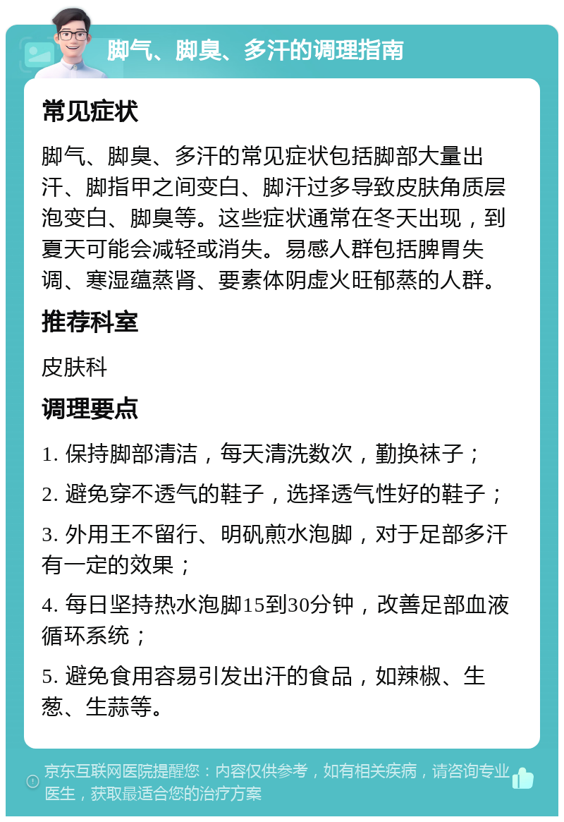 脚气、脚臭、多汗的调理指南 常见症状 脚气、脚臭、多汗的常见症状包括脚部大量出汗、脚指甲之间变白、脚汗过多导致皮肤角质层泡变白、脚臭等。这些症状通常在冬天出现，到夏天可能会减轻或消失。易感人群包括脾胃失调、寒湿蕴蒸肾、要素体阴虚火旺郁蒸的人群。 推荐科室 皮肤科 调理要点 1. 保持脚部清洁，每天清洗数次，勤换袜子； 2. 避免穿不透气的鞋子，选择透气性好的鞋子； 3. 外用王不留行、明矾煎水泡脚，对于足部多汗有一定的效果； 4. 每日坚持热水泡脚15到30分钟，改善足部血液循环系统； 5. 避免食用容易引发出汗的食品，如辣椒、生葱、生蒜等。