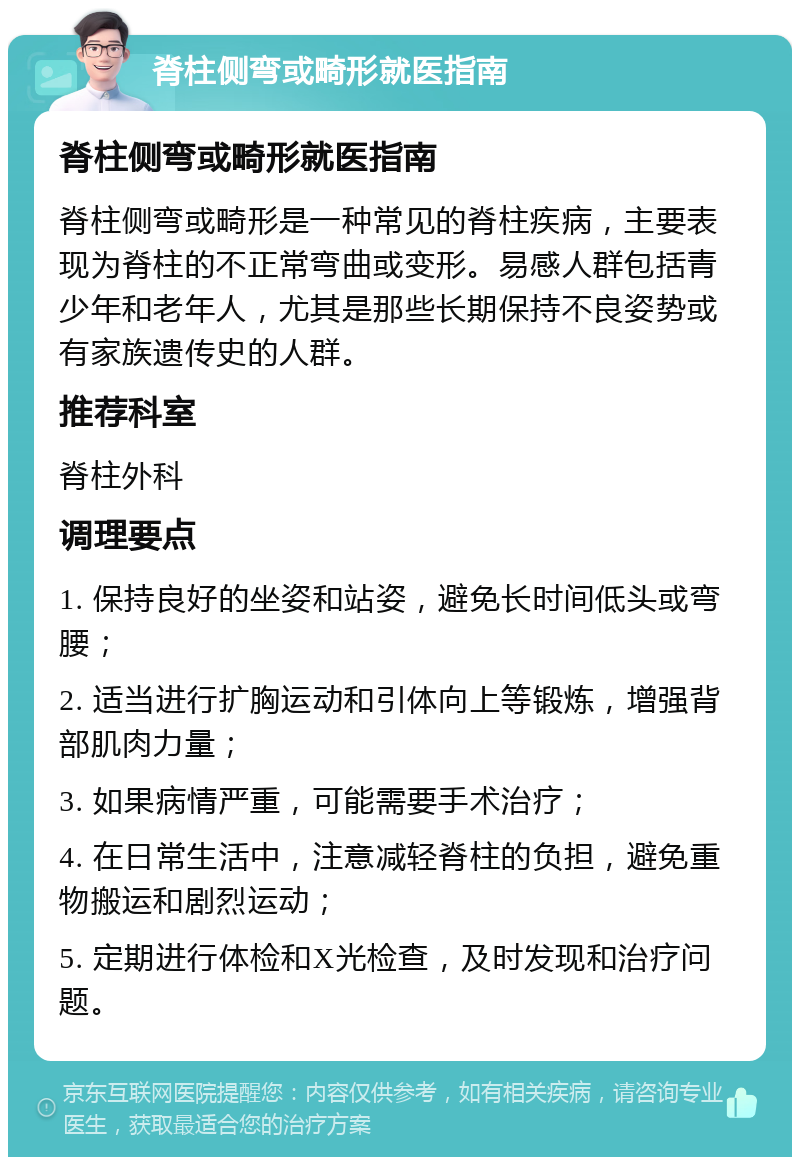 脊柱侧弯或畸形就医指南 脊柱侧弯或畸形就医指南 脊柱侧弯或畸形是一种常见的脊柱疾病，主要表现为脊柱的不正常弯曲或变形。易感人群包括青少年和老年人，尤其是那些长期保持不良姿势或有家族遗传史的人群。 推荐科室 脊柱外科 调理要点 1. 保持良好的坐姿和站姿，避免长时间低头或弯腰； 2. 适当进行扩胸运动和引体向上等锻炼，增强背部肌肉力量； 3. 如果病情严重，可能需要手术治疗； 4. 在日常生活中，注意减轻脊柱的负担，避免重物搬运和剧烈运动； 5. 定期进行体检和X光检查，及时发现和治疗问题。