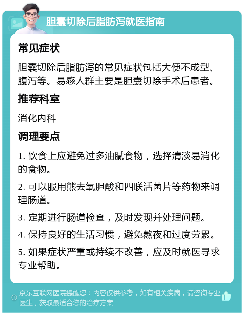 胆囊切除后脂肪泻就医指南 常见症状 胆囊切除后脂肪泻的常见症状包括大便不成型、腹泻等。易感人群主要是胆囊切除手术后患者。 推荐科室 消化内科 调理要点 1. 饮食上应避免过多油腻食物，选择清淡易消化的食物。 2. 可以服用熊去氧胆酸和四联活菌片等药物来调理肠道。 3. 定期进行肠道检查，及时发现并处理问题。 4. 保持良好的生活习惯，避免熬夜和过度劳累。 5. 如果症状严重或持续不改善，应及时就医寻求专业帮助。