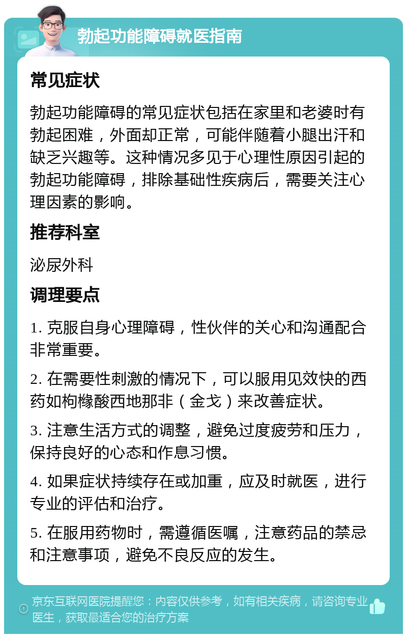 勃起功能障碍就医指南 常见症状 勃起功能障碍的常见症状包括在家里和老婆时有勃起困难，外面却正常，可能伴随着小腿出汗和缺乏兴趣等。这种情况多见于心理性原因引起的勃起功能障碍，排除基础性疾病后，需要关注心理因素的影响。 推荐科室 泌尿外科 调理要点 1. 克服自身心理障碍，性伙伴的关心和沟通配合非常重要。 2. 在需要性刺激的情况下，可以服用见效快的西药如枸橼酸西地那非（金戈）来改善症状。 3. 注意生活方式的调整，避免过度疲劳和压力，保持良好的心态和作息习惯。 4. 如果症状持续存在或加重，应及时就医，进行专业的评估和治疗。 5. 在服用药物时，需遵循医嘱，注意药品的禁忌和注意事项，避免不良反应的发生。