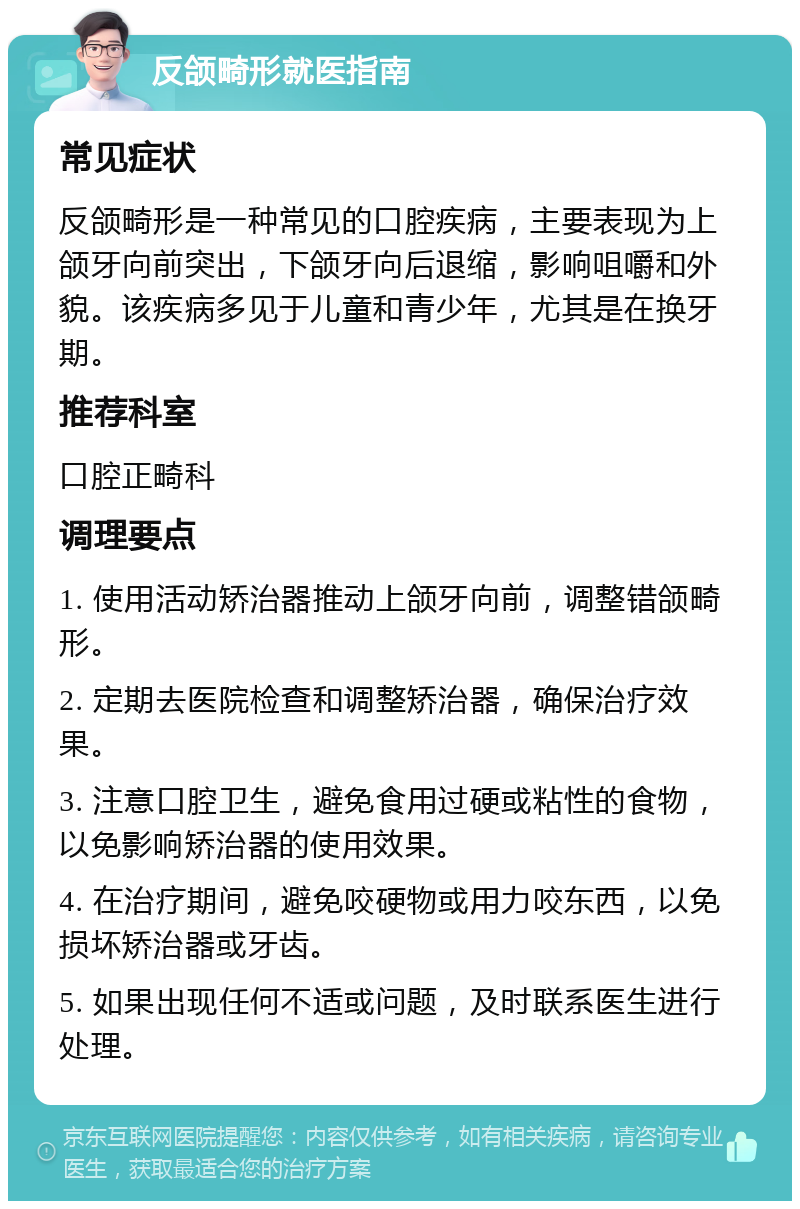 反颌畸形就医指南 常见症状 反颌畸形是一种常见的口腔疾病，主要表现为上颌牙向前突出，下颌牙向后退缩，影响咀嚼和外貌。该疾病多见于儿童和青少年，尤其是在换牙期。 推荐科室 口腔正畸科 调理要点 1. 使用活动矫治器推动上颌牙向前，调整错颌畸形。 2. 定期去医院检查和调整矫治器，确保治疗效果。 3. 注意口腔卫生，避免食用过硬或粘性的食物，以免影响矫治器的使用效果。 4. 在治疗期间，避免咬硬物或用力咬东西，以免损坏矫治器或牙齿。 5. 如果出现任何不适或问题，及时联系医生进行处理。