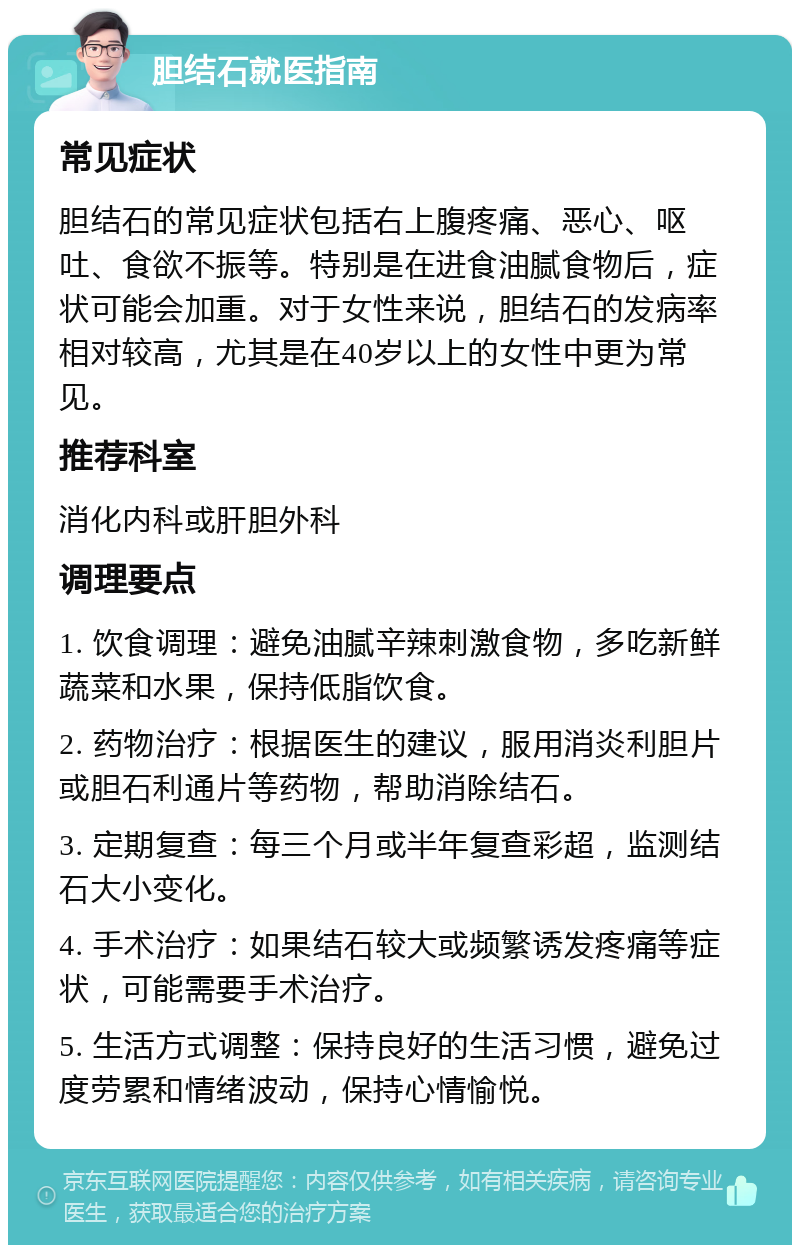 胆结石就医指南 常见症状 胆结石的常见症状包括右上腹疼痛、恶心、呕吐、食欲不振等。特别是在进食油腻食物后，症状可能会加重。对于女性来说，胆结石的发病率相对较高，尤其是在40岁以上的女性中更为常见。 推荐科室 消化内科或肝胆外科 调理要点 1. 饮食调理：避免油腻辛辣刺激食物，多吃新鲜蔬菜和水果，保持低脂饮食。 2. 药物治疗：根据医生的建议，服用消炎利胆片或胆石利通片等药物，帮助消除结石。 3. 定期复查：每三个月或半年复查彩超，监测结石大小变化。 4. 手术治疗：如果结石较大或频繁诱发疼痛等症状，可能需要手术治疗。 5. 生活方式调整：保持良好的生活习惯，避免过度劳累和情绪波动，保持心情愉悦。