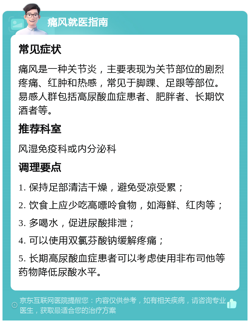 痛风就医指南 常见症状 痛风是一种关节炎，主要表现为关节部位的剧烈疼痛、红肿和热感，常见于脚踝、足跟等部位。易感人群包括高尿酸血症患者、肥胖者、长期饮酒者等。 推荐科室 风湿免疫科或内分泌科 调理要点 1. 保持足部清洁干燥，避免受凉受累； 2. 饮食上应少吃高嘌呤食物，如海鲜、红肉等； 3. 多喝水，促进尿酸排泄； 4. 可以使用双氯芬酸钠缓解疼痛； 5. 长期高尿酸血症患者可以考虑使用非布司他等药物降低尿酸水平。