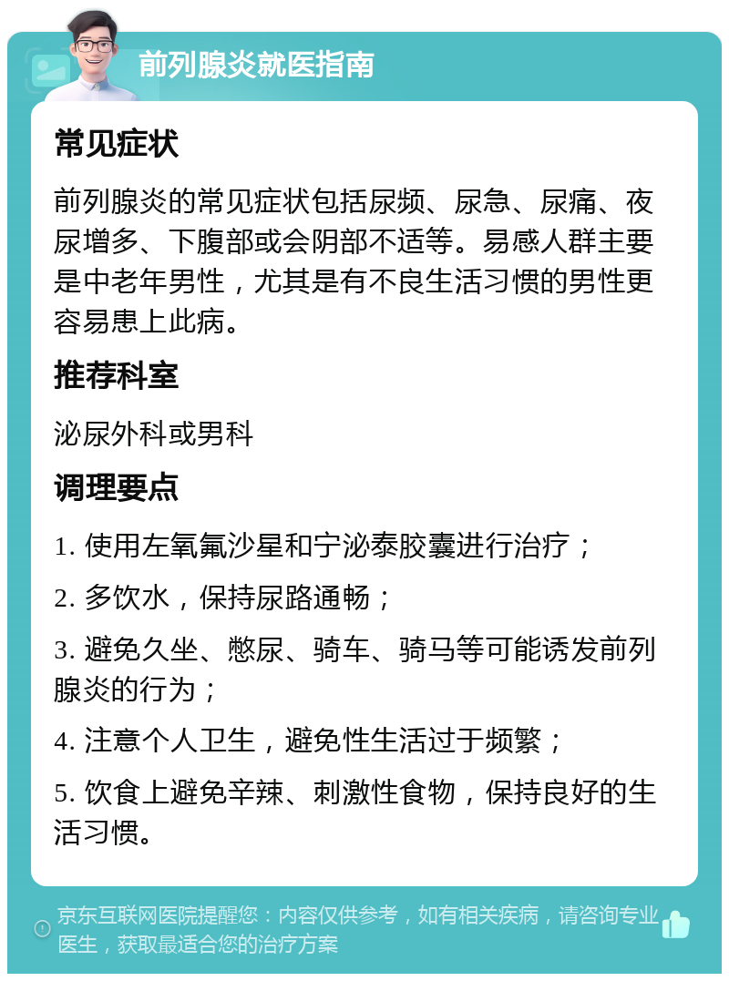 前列腺炎就医指南 常见症状 前列腺炎的常见症状包括尿频、尿急、尿痛、夜尿增多、下腹部或会阴部不适等。易感人群主要是中老年男性，尤其是有不良生活习惯的男性更容易患上此病。 推荐科室 泌尿外科或男科 调理要点 1. 使用左氧氟沙星和宁泌泰胶囊进行治疗； 2. 多饮水，保持尿路通畅； 3. 避免久坐、憋尿、骑车、骑马等可能诱发前列腺炎的行为； 4. 注意个人卫生，避免性生活过于频繁； 5. 饮食上避免辛辣、刺激性食物，保持良好的生活习惯。