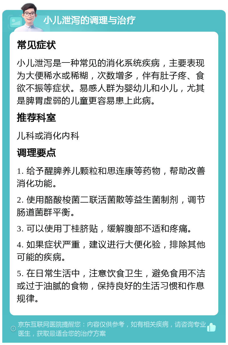 小儿泄泻的调理与治疗 常见症状 小儿泄泻是一种常见的消化系统疾病，主要表现为大便稀水或稀糊，次数增多，伴有肚子疼、食欲不振等症状。易感人群为婴幼儿和小儿，尤其是脾胃虚弱的儿童更容易患上此病。 推荐科室 儿科或消化内科 调理要点 1. 给予醒脾养儿颗粒和思连康等药物，帮助改善消化功能。 2. 使用酪酸梭菌二联活菌散等益生菌制剂，调节肠道菌群平衡。 3. 可以使用丁桂脐贴，缓解腹部不适和疼痛。 4. 如果症状严重，建议进行大便化验，排除其他可能的疾病。 5. 在日常生活中，注意饮食卫生，避免食用不洁或过于油腻的食物，保持良好的生活习惯和作息规律。