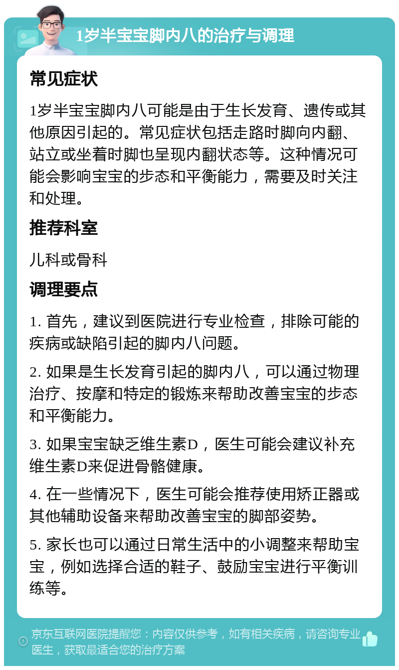 1岁半宝宝脚内八的治疗与调理 常见症状 1岁半宝宝脚内八可能是由于生长发育、遗传或其他原因引起的。常见症状包括走路时脚向内翻、站立或坐着时脚也呈现内翻状态等。这种情况可能会影响宝宝的步态和平衡能力，需要及时关注和处理。 推荐科室 儿科或骨科 调理要点 1. 首先，建议到医院进行专业检查，排除可能的疾病或缺陷引起的脚内八问题。 2. 如果是生长发育引起的脚内八，可以通过物理治疗、按摩和特定的锻炼来帮助改善宝宝的步态和平衡能力。 3. 如果宝宝缺乏维生素D，医生可能会建议补充维生素D来促进骨骼健康。 4. 在一些情况下，医生可能会推荐使用矫正器或其他辅助设备来帮助改善宝宝的脚部姿势。 5. 家长也可以通过日常生活中的小调整来帮助宝宝，例如选择合适的鞋子、鼓励宝宝进行平衡训练等。