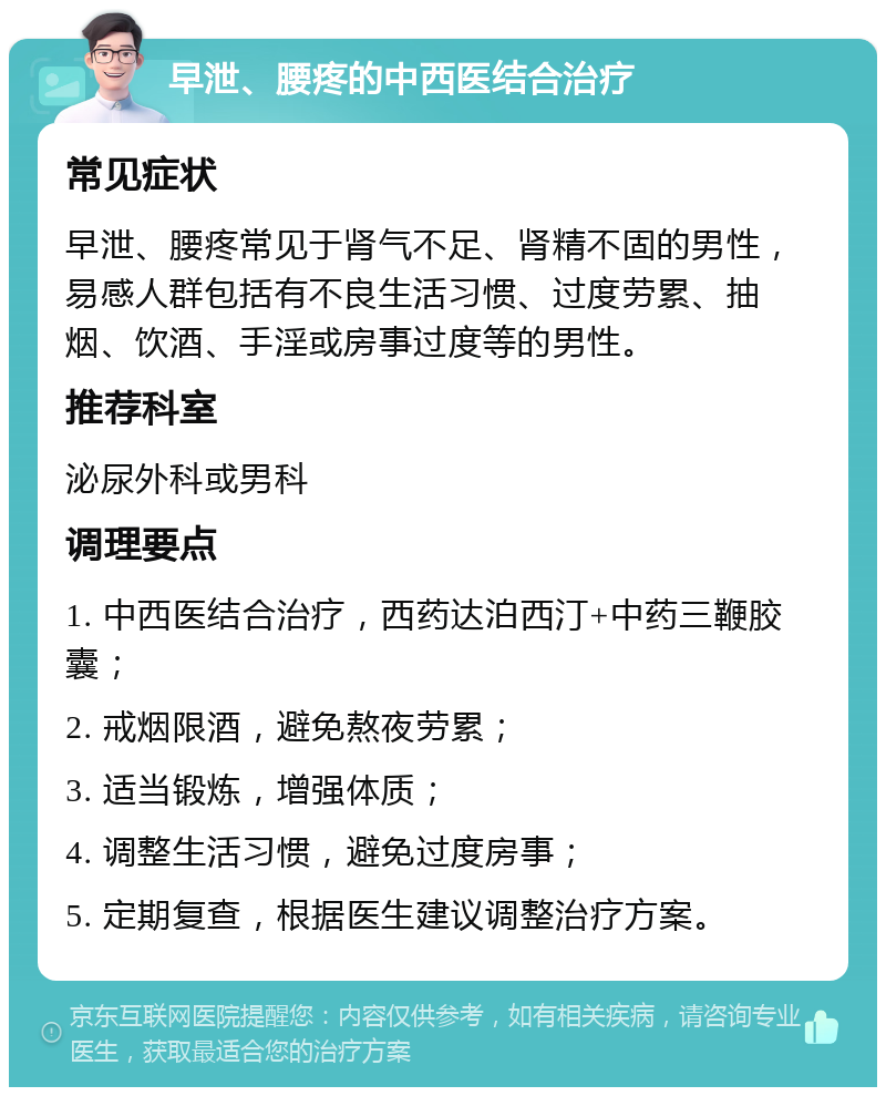 早泄、腰疼的中西医结合治疗 常见症状 早泄、腰疼常见于肾气不足、肾精不固的男性，易感人群包括有不良生活习惯、过度劳累、抽烟、饮酒、手淫或房事过度等的男性。 推荐科室 泌尿外科或男科 调理要点 1. 中西医结合治疗，西药达泊西汀+中药三鞭胶囊； 2. 戒烟限酒，避免熬夜劳累； 3. 适当锻炼，增强体质； 4. 调整生活习惯，避免过度房事； 5. 定期复查，根据医生建议调整治疗方案。