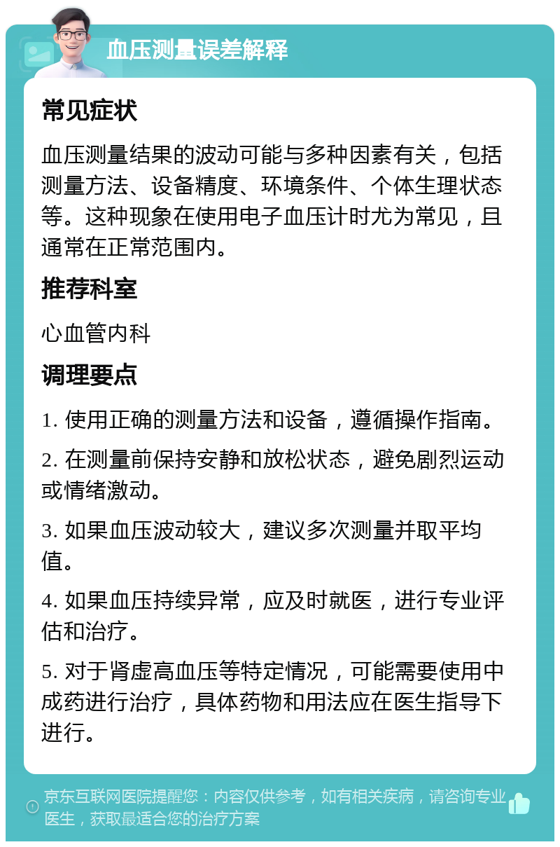 血压测量误差解释 常见症状 血压测量结果的波动可能与多种因素有关，包括测量方法、设备精度、环境条件、个体生理状态等。这种现象在使用电子血压计时尤为常见，且通常在正常范围内。 推荐科室 心血管内科 调理要点 1. 使用正确的测量方法和设备，遵循操作指南。 2. 在测量前保持安静和放松状态，避免剧烈运动或情绪激动。 3. 如果血压波动较大，建议多次测量并取平均值。 4. 如果血压持续异常，应及时就医，进行专业评估和治疗。 5. 对于肾虚高血压等特定情况，可能需要使用中成药进行治疗，具体药物和用法应在医生指导下进行。