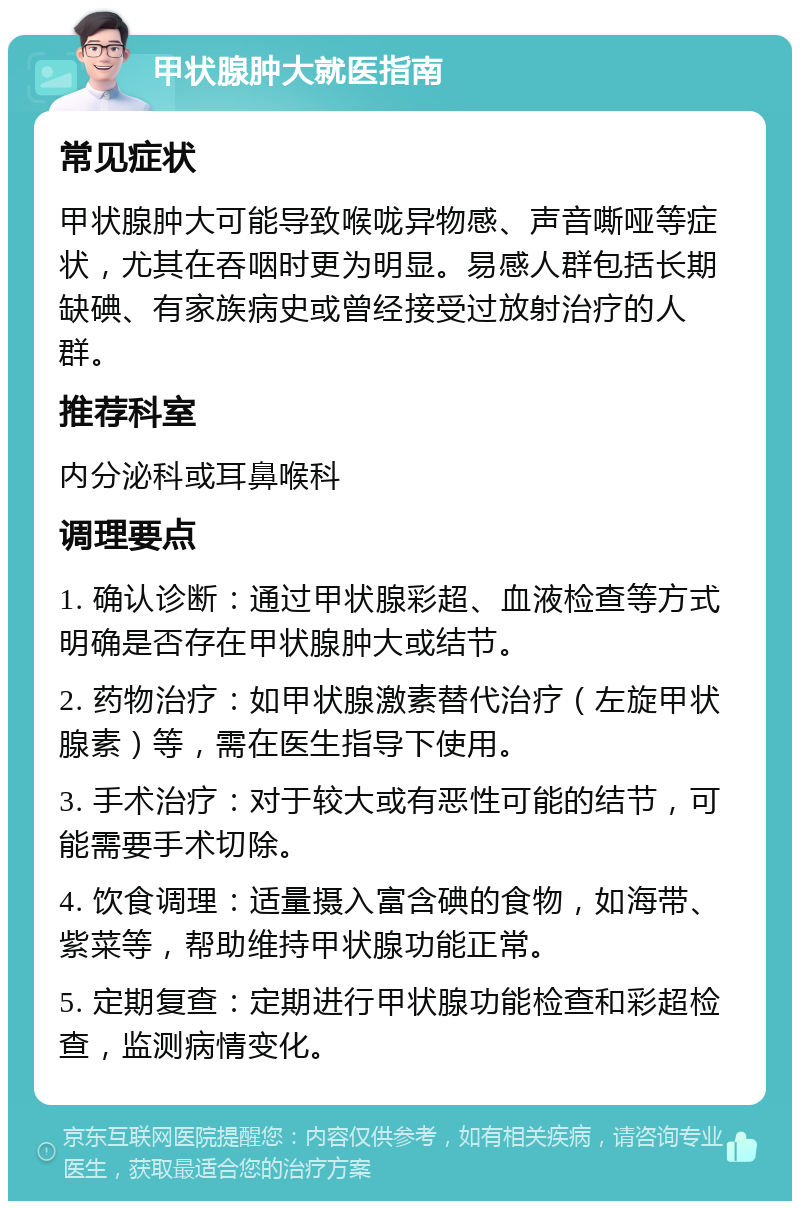 甲状腺肿大就医指南 常见症状 甲状腺肿大可能导致喉咙异物感、声音嘶哑等症状，尤其在吞咽时更为明显。易感人群包括长期缺碘、有家族病史或曾经接受过放射治疗的人群。 推荐科室 内分泌科或耳鼻喉科 调理要点 1. 确认诊断：通过甲状腺彩超、血液检查等方式明确是否存在甲状腺肿大或结节。 2. 药物治疗：如甲状腺激素替代治疗（左旋甲状腺素）等，需在医生指导下使用。 3. 手术治疗：对于较大或有恶性可能的结节，可能需要手术切除。 4. 饮食调理：适量摄入富含碘的食物，如海带、紫菜等，帮助维持甲状腺功能正常。 5. 定期复查：定期进行甲状腺功能检查和彩超检查，监测病情变化。