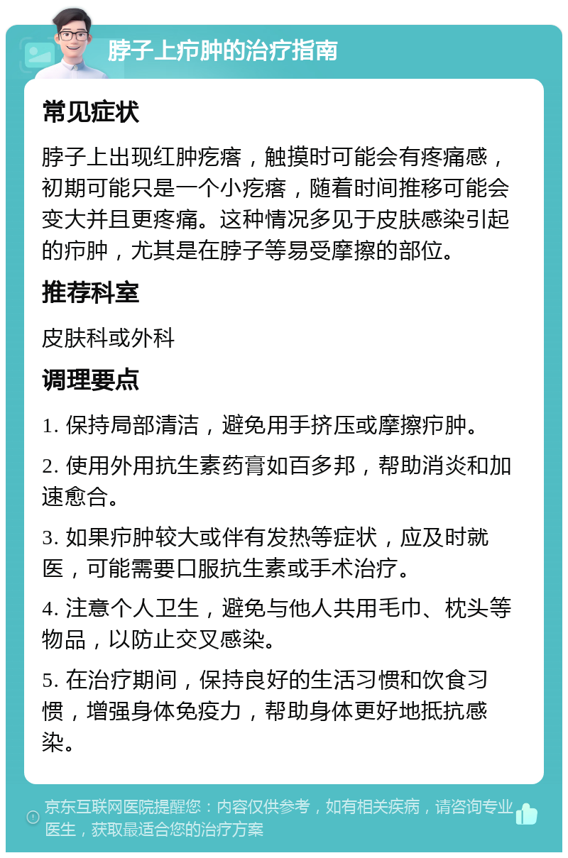 脖子上疖肿的治疗指南 常见症状 脖子上出现红肿疙瘩，触摸时可能会有疼痛感，初期可能只是一个小疙瘩，随着时间推移可能会变大并且更疼痛。这种情况多见于皮肤感染引起的疖肿，尤其是在脖子等易受摩擦的部位。 推荐科室 皮肤科或外科 调理要点 1. 保持局部清洁，避免用手挤压或摩擦疖肿。 2. 使用外用抗生素药膏如百多邦，帮助消炎和加速愈合。 3. 如果疖肿较大或伴有发热等症状，应及时就医，可能需要口服抗生素或手术治疗。 4. 注意个人卫生，避免与他人共用毛巾、枕头等物品，以防止交叉感染。 5. 在治疗期间，保持良好的生活习惯和饮食习惯，增强身体免疫力，帮助身体更好地抵抗感染。