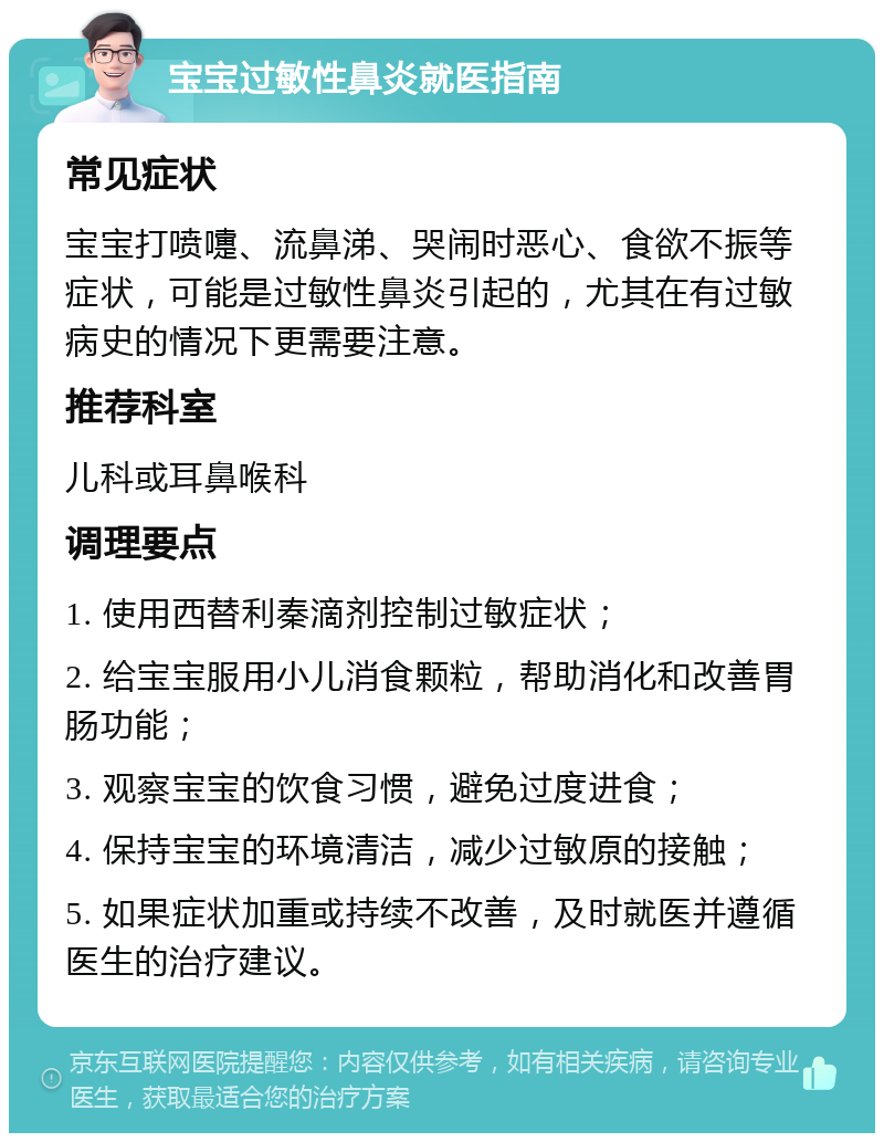 宝宝过敏性鼻炎就医指南 常见症状 宝宝打喷嚏、流鼻涕、哭闹时恶心、食欲不振等症状，可能是过敏性鼻炎引起的，尤其在有过敏病史的情况下更需要注意。 推荐科室 儿科或耳鼻喉科 调理要点 1. 使用西替利秦滴剂控制过敏症状； 2. 给宝宝服用小儿消食颗粒，帮助消化和改善胃肠功能； 3. 观察宝宝的饮食习惯，避免过度进食； 4. 保持宝宝的环境清洁，减少过敏原的接触； 5. 如果症状加重或持续不改善，及时就医并遵循医生的治疗建议。