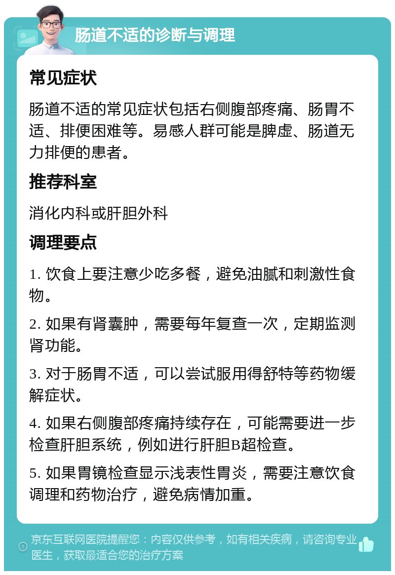 肠道不适的诊断与调理 常见症状 肠道不适的常见症状包括右侧腹部疼痛、肠胃不适、排便困难等。易感人群可能是脾虚、肠道无力排便的患者。 推荐科室 消化内科或肝胆外科 调理要点 1. 饮食上要注意少吃多餐，避免油腻和刺激性食物。 2. 如果有肾囊肿，需要每年复查一次，定期监测肾功能。 3. 对于肠胃不适，可以尝试服用得舒特等药物缓解症状。 4. 如果右侧腹部疼痛持续存在，可能需要进一步检查肝胆系统，例如进行肝胆B超检查。 5. 如果胃镜检查显示浅表性胃炎，需要注意饮食调理和药物治疗，避免病情加重。