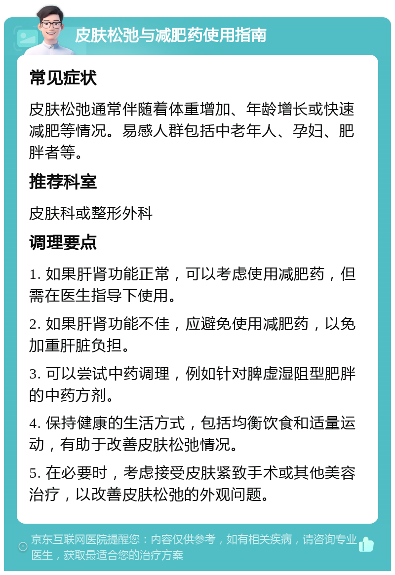 皮肤松弛与减肥药使用指南 常见症状 皮肤松弛通常伴随着体重增加、年龄增长或快速减肥等情况。易感人群包括中老年人、孕妇、肥胖者等。 推荐科室 皮肤科或整形外科 调理要点 1. 如果肝肾功能正常，可以考虑使用减肥药，但需在医生指导下使用。 2. 如果肝肾功能不佳，应避免使用减肥药，以免加重肝脏负担。 3. 可以尝试中药调理，例如针对脾虚湿阻型肥胖的中药方剂。 4. 保持健康的生活方式，包括均衡饮食和适量运动，有助于改善皮肤松弛情况。 5. 在必要时，考虑接受皮肤紧致手术或其他美容治疗，以改善皮肤松弛的外观问题。