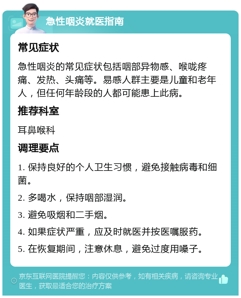 急性咽炎就医指南 常见症状 急性咽炎的常见症状包括咽部异物感、喉咙疼痛、发热、头痛等。易感人群主要是儿童和老年人，但任何年龄段的人都可能患上此病。 推荐科室 耳鼻喉科 调理要点 1. 保持良好的个人卫生习惯，避免接触病毒和细菌。 2. 多喝水，保持咽部湿润。 3. 避免吸烟和二手烟。 4. 如果症状严重，应及时就医并按医嘱服药。 5. 在恢复期间，注意休息，避免过度用嗓子。