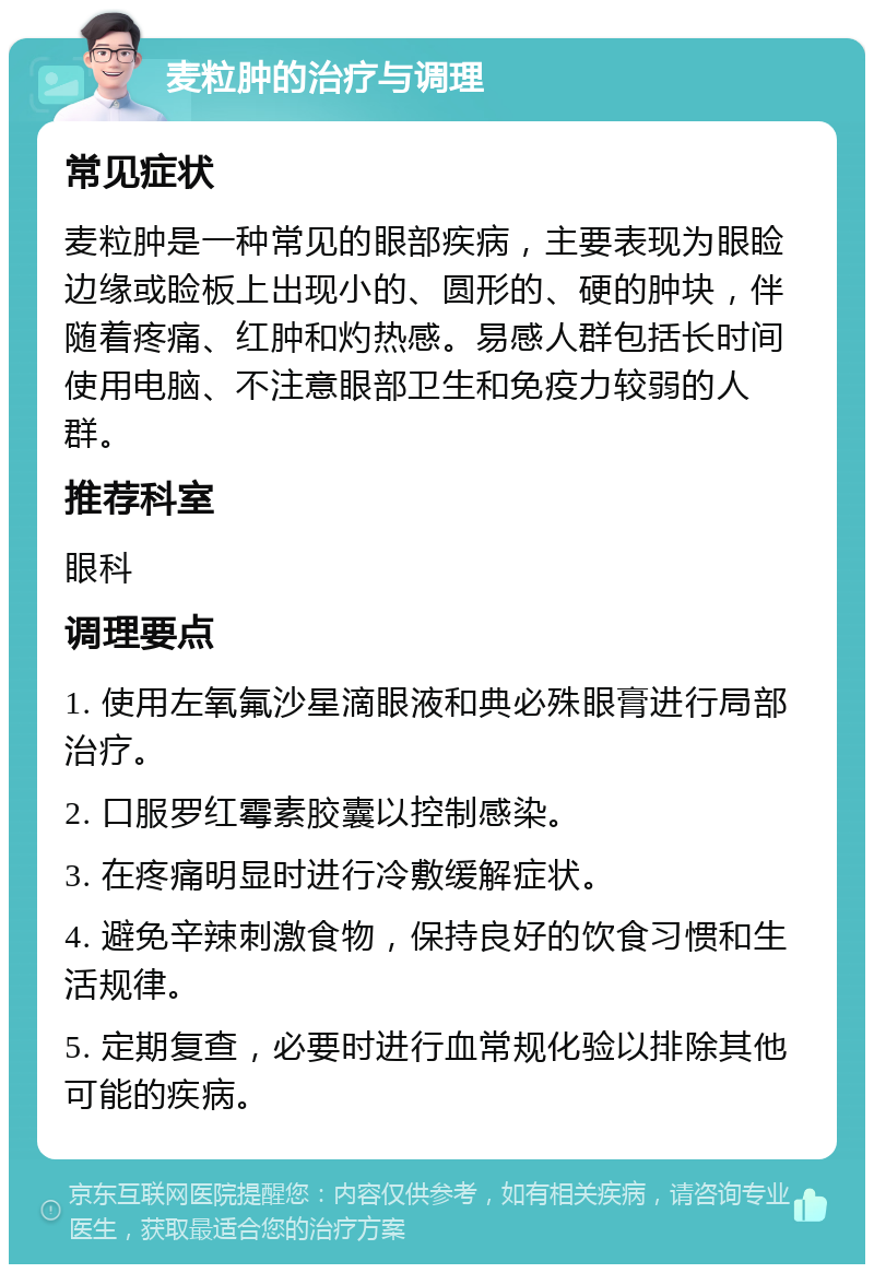 麦粒肿的治疗与调理 常见症状 麦粒肿是一种常见的眼部疾病，主要表现为眼睑边缘或睑板上出现小的、圆形的、硬的肿块，伴随着疼痛、红肿和灼热感。易感人群包括长时间使用电脑、不注意眼部卫生和免疫力较弱的人群。 推荐科室 眼科 调理要点 1. 使用左氧氟沙星滴眼液和典必殊眼膏进行局部治疗。 2. 口服罗红霉素胶囊以控制感染。 3. 在疼痛明显时进行冷敷缓解症状。 4. 避免辛辣刺激食物，保持良好的饮食习惯和生活规律。 5. 定期复查，必要时进行血常规化验以排除其他可能的疾病。