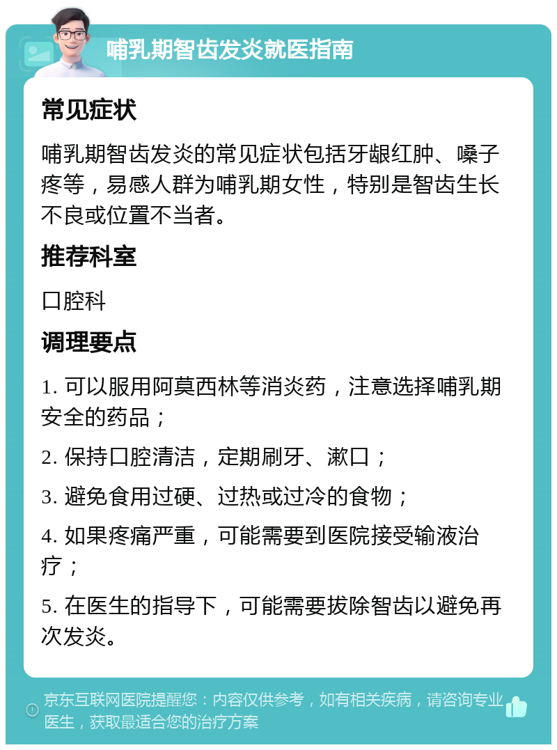 哺乳期智齿发炎就医指南 常见症状 哺乳期智齿发炎的常见症状包括牙龈红肿、嗓子疼等，易感人群为哺乳期女性，特别是智齿生长不良或位置不当者。 推荐科室 口腔科 调理要点 1. 可以服用阿莫西林等消炎药，注意选择哺乳期安全的药品； 2. 保持口腔清洁，定期刷牙、漱口； 3. 避免食用过硬、过热或过冷的食物； 4. 如果疼痛严重，可能需要到医院接受输液治疗； 5. 在医生的指导下，可能需要拔除智齿以避免再次发炎。