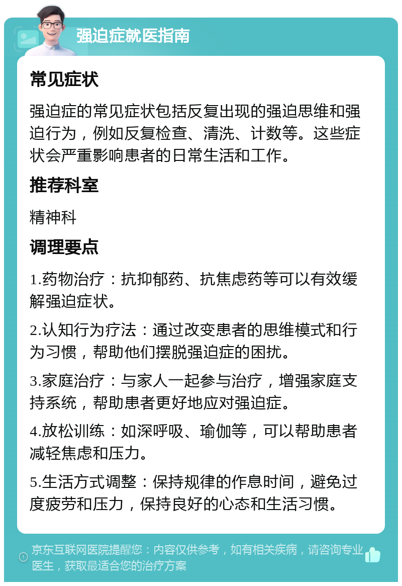 强迫症就医指南 常见症状 强迫症的常见症状包括反复出现的强迫思维和强迫行为，例如反复检查、清洗、计数等。这些症状会严重影响患者的日常生活和工作。 推荐科室 精神科 调理要点 1.药物治疗：抗抑郁药、抗焦虑药等可以有效缓解强迫症状。 2.认知行为疗法：通过改变患者的思维模式和行为习惯，帮助他们摆脱强迫症的困扰。 3.家庭治疗：与家人一起参与治疗，增强家庭支持系统，帮助患者更好地应对强迫症。 4.放松训练：如深呼吸、瑜伽等，可以帮助患者减轻焦虑和压力。 5.生活方式调整：保持规律的作息时间，避免过度疲劳和压力，保持良好的心态和生活习惯。