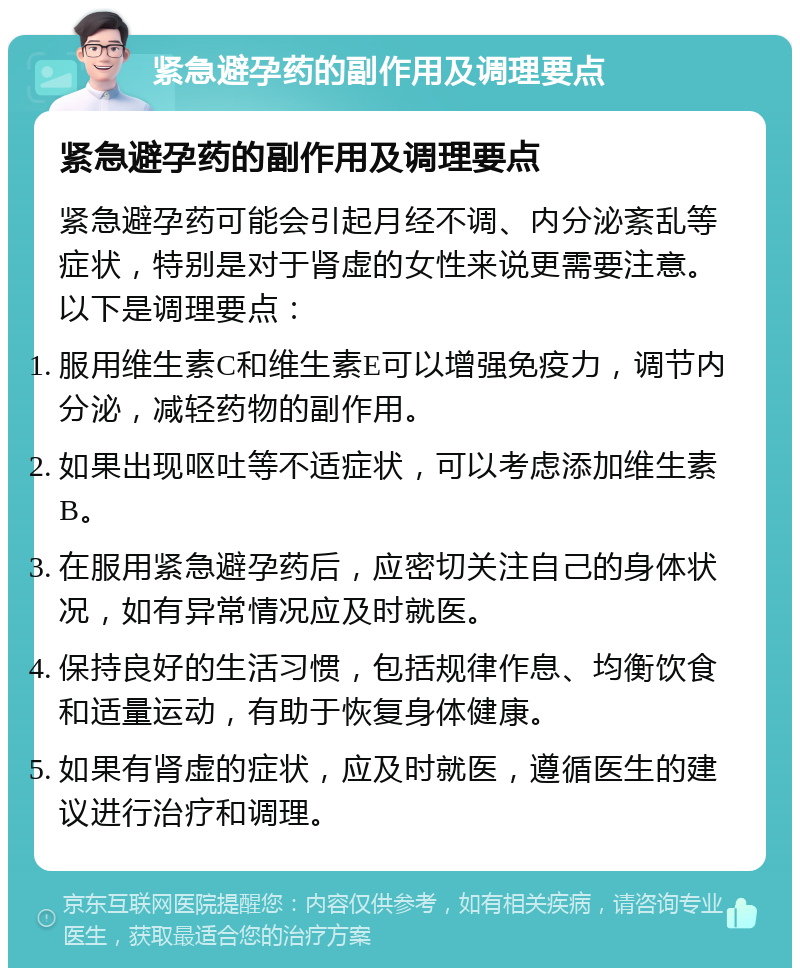 紧急避孕药的副作用及调理要点 紧急避孕药的副作用及调理要点 紧急避孕药可能会引起月经不调、内分泌紊乱等症状，特别是对于肾虚的女性来说更需要注意。以下是调理要点： 服用维生素C和维生素E可以增强免疫力，调节内分泌，减轻药物的副作用。 如果出现呕吐等不适症状，可以考虑添加维生素B。 在服用紧急避孕药后，应密切关注自己的身体状况，如有异常情况应及时就医。 保持良好的生活习惯，包括规律作息、均衡饮食和适量运动，有助于恢复身体健康。 如果有肾虚的症状，应及时就医，遵循医生的建议进行治疗和调理。