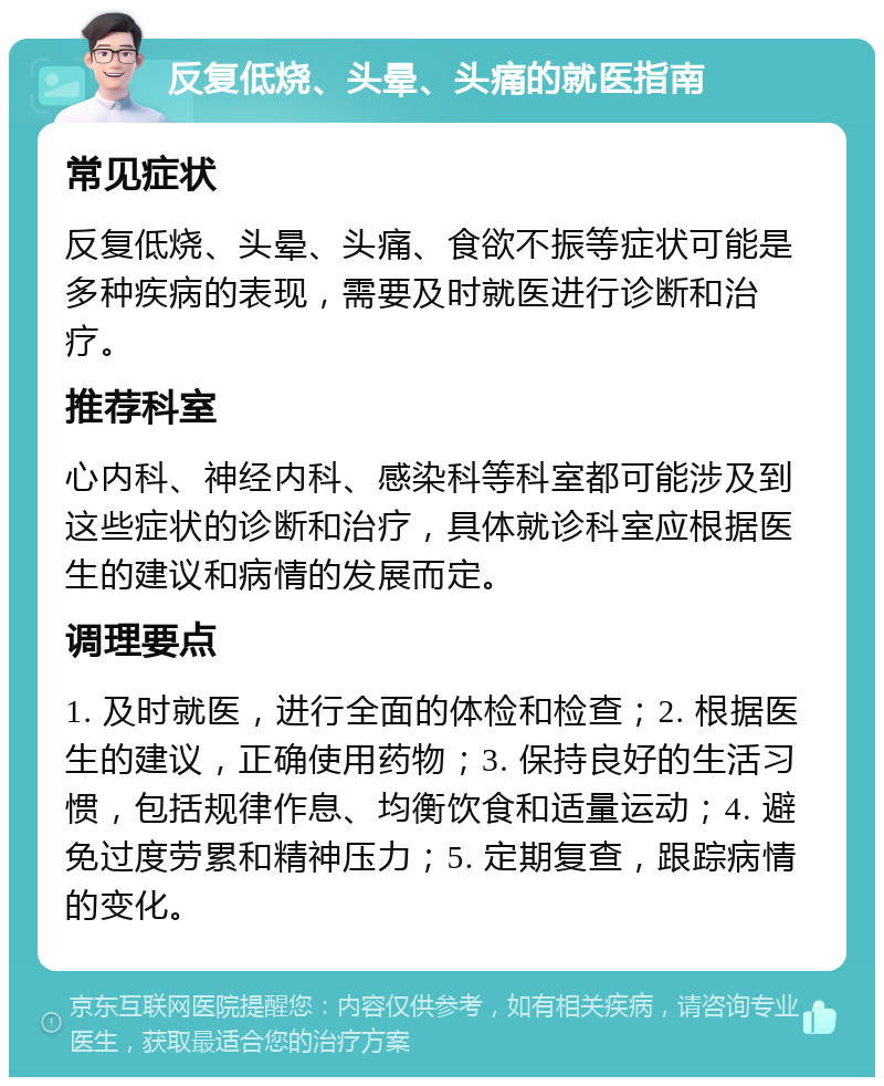 反复低烧、头晕、头痛的就医指南 常见症状 反复低烧、头晕、头痛、食欲不振等症状可能是多种疾病的表现，需要及时就医进行诊断和治疗。 推荐科室 心内科、神经内科、感染科等科室都可能涉及到这些症状的诊断和治疗，具体就诊科室应根据医生的建议和病情的发展而定。 调理要点 1. 及时就医，进行全面的体检和检查；2. 根据医生的建议，正确使用药物；3. 保持良好的生活习惯，包括规律作息、均衡饮食和适量运动；4. 避免过度劳累和精神压力；5. 定期复查，跟踪病情的变化。