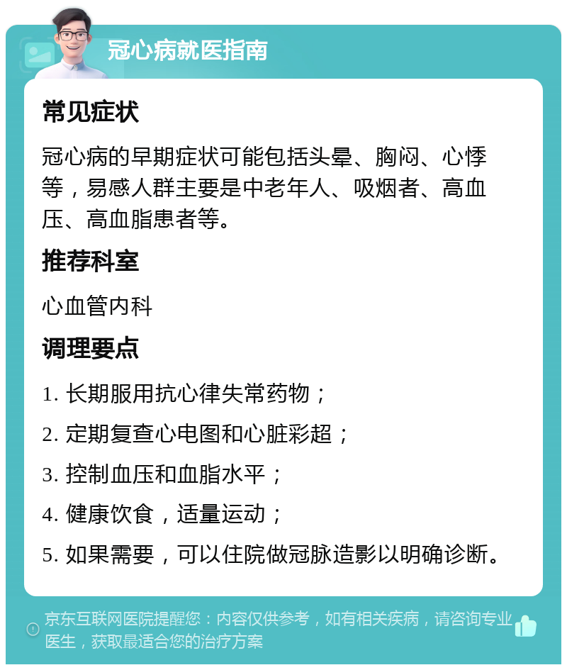 冠心病就医指南 常见症状 冠心病的早期症状可能包括头晕、胸闷、心悸等，易感人群主要是中老年人、吸烟者、高血压、高血脂患者等。 推荐科室 心血管内科 调理要点 1. 长期服用抗心律失常药物； 2. 定期复查心电图和心脏彩超； 3. 控制血压和血脂水平； 4. 健康饮食，适量运动； 5. 如果需要，可以住院做冠脉造影以明确诊断。