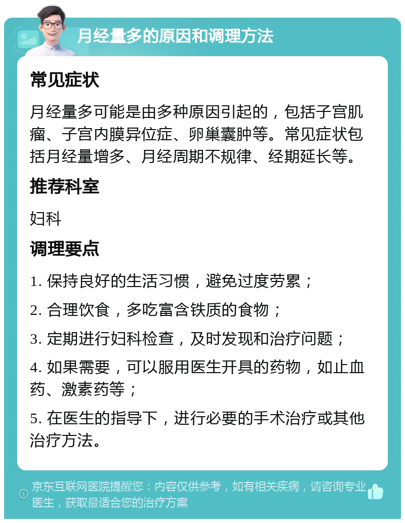 月经量多的原因和调理方法 常见症状 月经量多可能是由多种原因引起的，包括子宫肌瘤、子宫内膜异位症、卵巢囊肿等。常见症状包括月经量增多、月经周期不规律、经期延长等。 推荐科室 妇科 调理要点 1. 保持良好的生活习惯，避免过度劳累； 2. 合理饮食，多吃富含铁质的食物； 3. 定期进行妇科检查，及时发现和治疗问题； 4. 如果需要，可以服用医生开具的药物，如止血药、激素药等； 5. 在医生的指导下，进行必要的手术治疗或其他治疗方法。