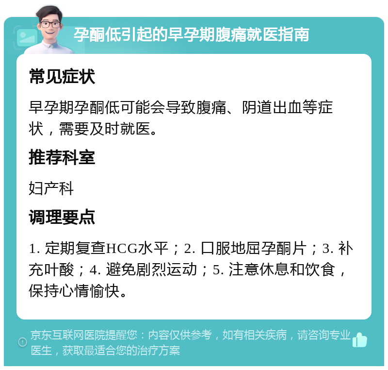 孕酮低引起的早孕期腹痛就医指南 常见症状 早孕期孕酮低可能会导致腹痛、阴道出血等症状，需要及时就医。 推荐科室 妇产科 调理要点 1. 定期复查HCG水平；2. 口服地屈孕酮片；3. 补充叶酸；4. 避免剧烈运动；5. 注意休息和饮食，保持心情愉快。