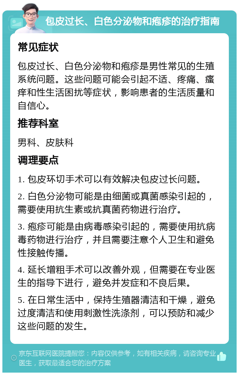 包皮过长、白色分泌物和疱疹的治疗指南 常见症状 包皮过长、白色分泌物和疱疹是男性常见的生殖系统问题。这些问题可能会引起不适、疼痛、瘙痒和性生活困扰等症状，影响患者的生活质量和自信心。 推荐科室 男科、皮肤科 调理要点 1. 包皮环切手术可以有效解决包皮过长问题。 2. 白色分泌物可能是由细菌或真菌感染引起的，需要使用抗生素或抗真菌药物进行治疗。 3. 疱疹可能是由病毒感染引起的，需要使用抗病毒药物进行治疗，并且需要注意个人卫生和避免性接触传播。 4. 延长增粗手术可以改善外观，但需要在专业医生的指导下进行，避免并发症和不良后果。 5. 在日常生活中，保持生殖器清洁和干燥，避免过度清洁和使用刺激性洗涤剂，可以预防和减少这些问题的发生。