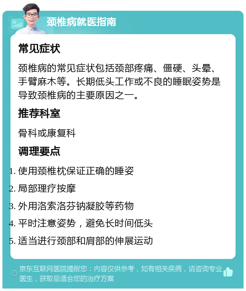 颈椎病就医指南 常见症状 颈椎病的常见症状包括颈部疼痛、僵硬、头晕、手臂麻木等。长期低头工作或不良的睡眠姿势是导致颈椎病的主要原因之一。 推荐科室 骨科或康复科 调理要点 使用颈椎枕保证正确的睡姿 局部理疗按摩 外用洛索洛芬钠凝胶等药物 平时注意姿势，避免长时间低头 适当进行颈部和肩部的伸展运动