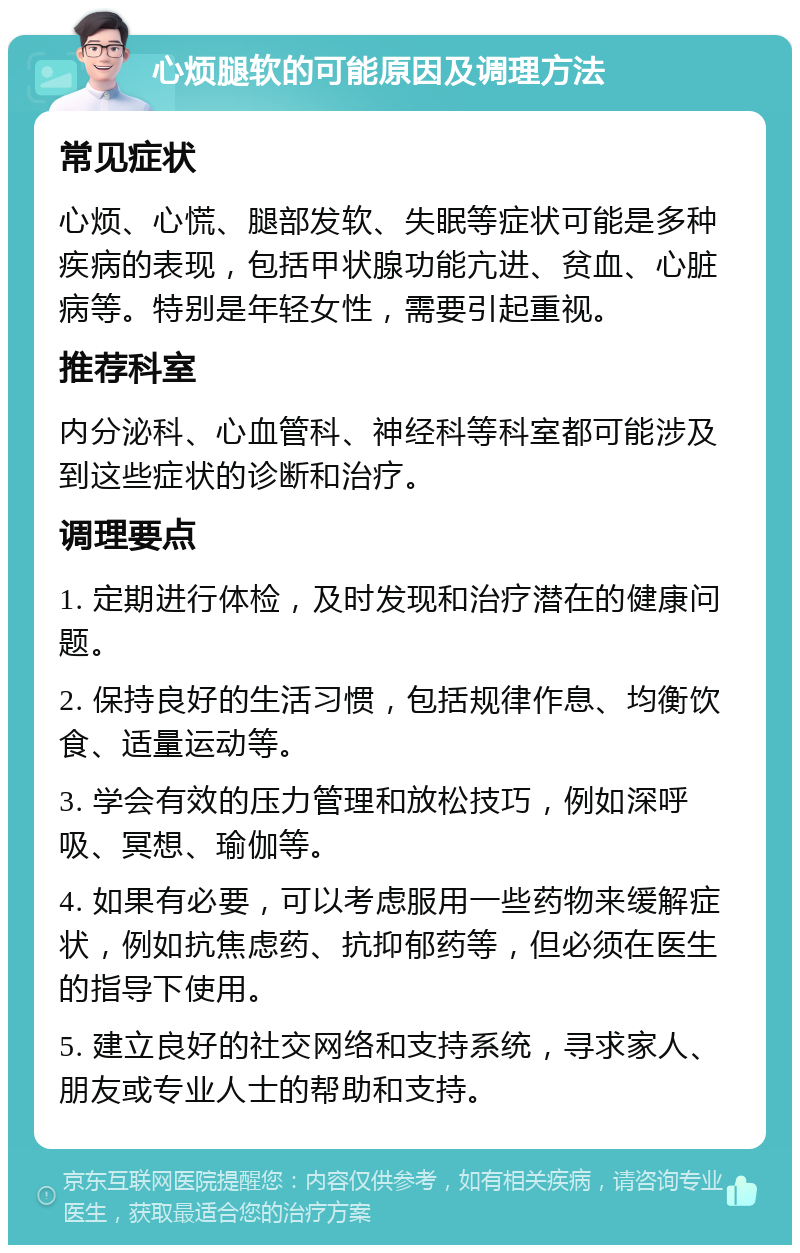 心烦腿软的可能原因及调理方法 常见症状 心烦、心慌、腿部发软、失眠等症状可能是多种疾病的表现，包括甲状腺功能亢进、贫血、心脏病等。特别是年轻女性，需要引起重视。 推荐科室 内分泌科、心血管科、神经科等科室都可能涉及到这些症状的诊断和治疗。 调理要点 1. 定期进行体检，及时发现和治疗潜在的健康问题。 2. 保持良好的生活习惯，包括规律作息、均衡饮食、适量运动等。 3. 学会有效的压力管理和放松技巧，例如深呼吸、冥想、瑜伽等。 4. 如果有必要，可以考虑服用一些药物来缓解症状，例如抗焦虑药、抗抑郁药等，但必须在医生的指导下使用。 5. 建立良好的社交网络和支持系统，寻求家人、朋友或专业人士的帮助和支持。