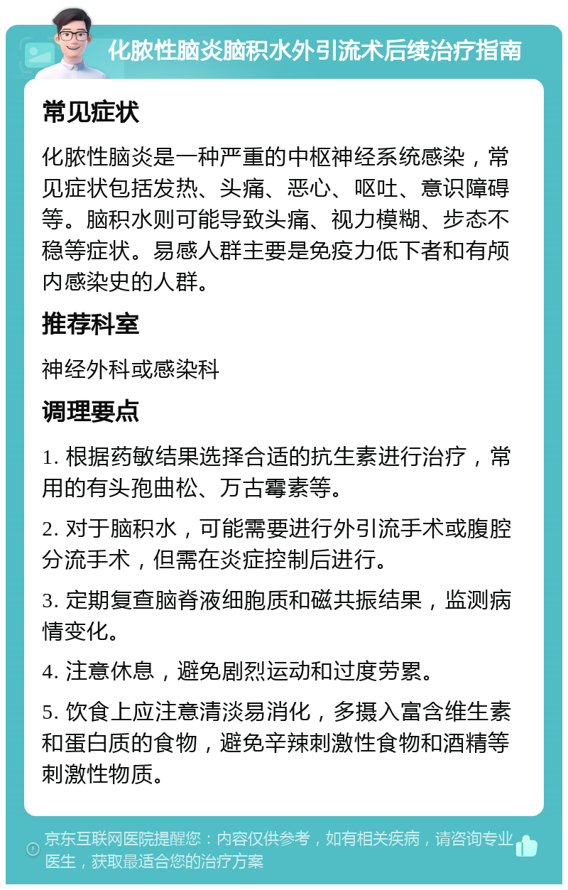 化脓性脑炎脑积水外引流术后续治疗指南 常见症状 化脓性脑炎是一种严重的中枢神经系统感染，常见症状包括发热、头痛、恶心、呕吐、意识障碍等。脑积水则可能导致头痛、视力模糊、步态不稳等症状。易感人群主要是免疫力低下者和有颅内感染史的人群。 推荐科室 神经外科或感染科 调理要点 1. 根据药敏结果选择合适的抗生素进行治疗，常用的有头孢曲松、万古霉素等。 2. 对于脑积水，可能需要进行外引流手术或腹腔分流手术，但需在炎症控制后进行。 3. 定期复查脑脊液细胞质和磁共振结果，监测病情变化。 4. 注意休息，避免剧烈运动和过度劳累。 5. 饮食上应注意清淡易消化，多摄入富含维生素和蛋白质的食物，避免辛辣刺激性食物和酒精等刺激性物质。