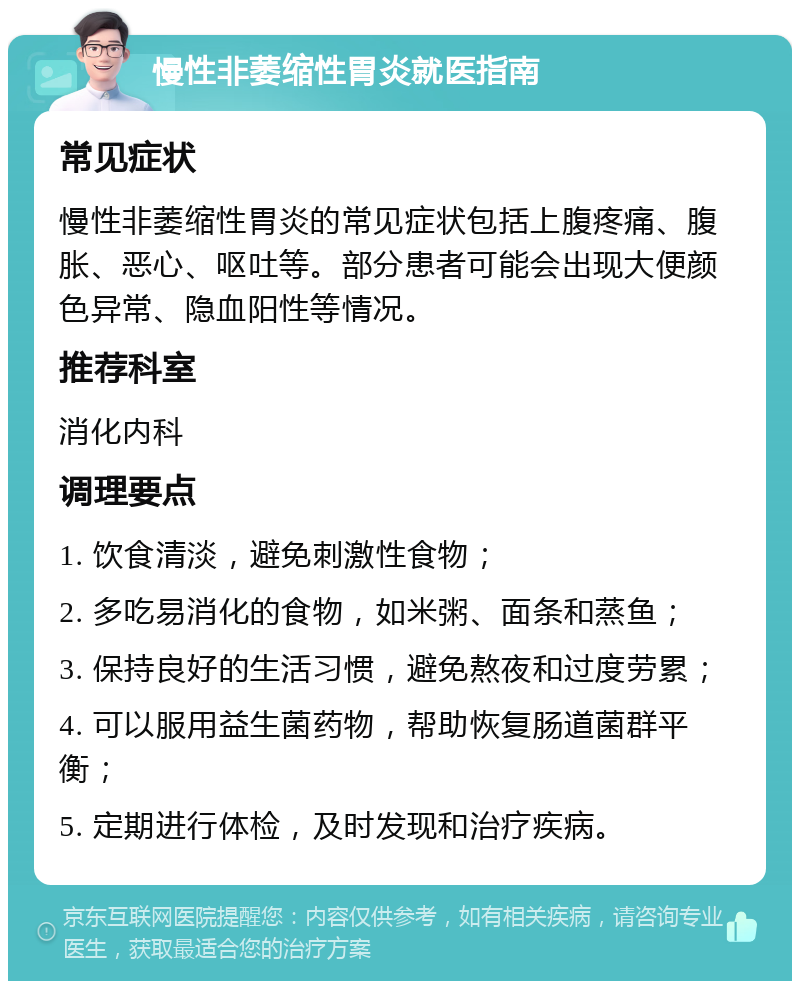 慢性非萎缩性胃炎就医指南 常见症状 慢性非萎缩性胃炎的常见症状包括上腹疼痛、腹胀、恶心、呕吐等。部分患者可能会出现大便颜色异常、隐血阳性等情况。 推荐科室 消化内科 调理要点 1. 饮食清淡，避免刺激性食物； 2. 多吃易消化的食物，如米粥、面条和蒸鱼； 3. 保持良好的生活习惯，避免熬夜和过度劳累； 4. 可以服用益生菌药物，帮助恢复肠道菌群平衡； 5. 定期进行体检，及时发现和治疗疾病。