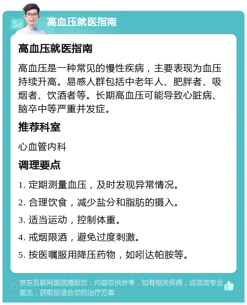 高血压就医指南 高血压就医指南 高血压是一种常见的慢性疾病，主要表现为血压持续升高。易感人群包括中老年人、肥胖者、吸烟者、饮酒者等。长期高血压可能导致心脏病、脑卒中等严重并发症。 推荐科室 心血管内科 调理要点 1. 定期测量血压，及时发现异常情况。 2. 合理饮食，减少盐分和脂肪的摄入。 3. 适当运动，控制体重。 4. 戒烟限酒，避免过度刺激。 5. 按医嘱服用降压药物，如吲达帕胺等。