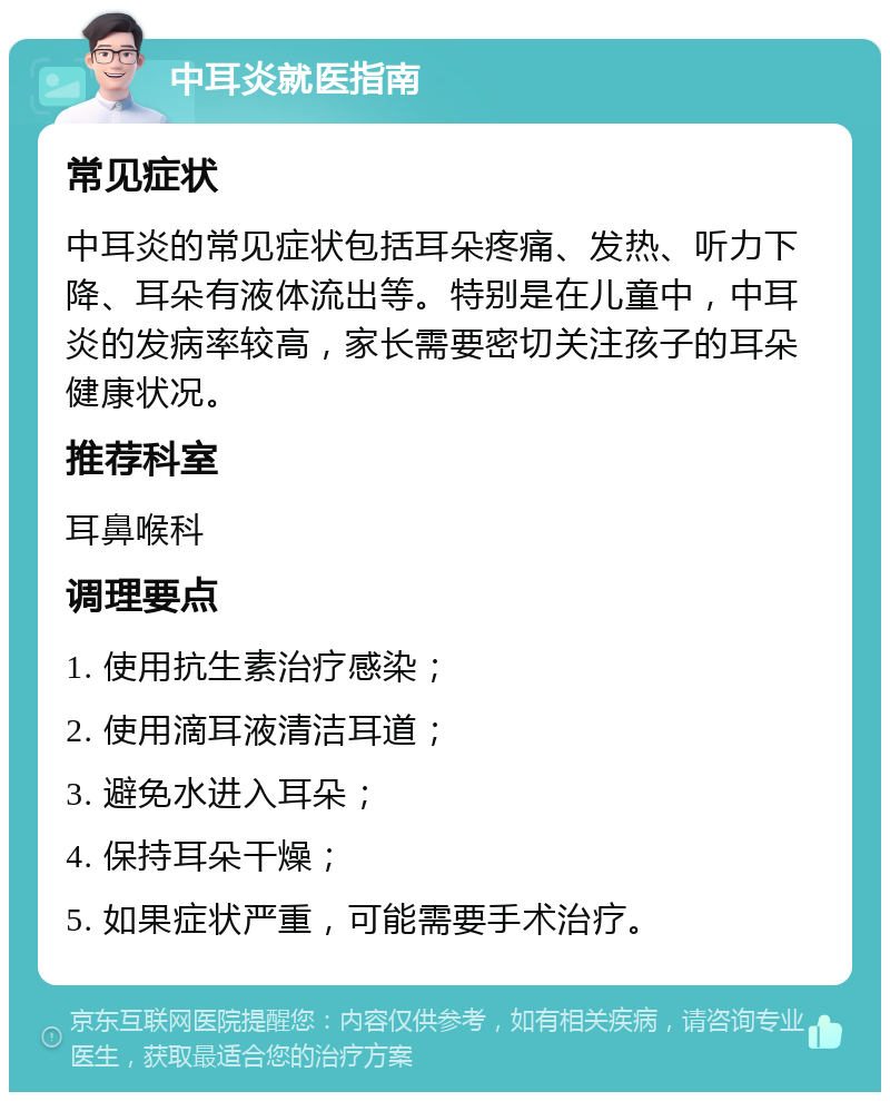 中耳炎就医指南 常见症状 中耳炎的常见症状包括耳朵疼痛、发热、听力下降、耳朵有液体流出等。特别是在儿童中，中耳炎的发病率较高，家长需要密切关注孩子的耳朵健康状况。 推荐科室 耳鼻喉科 调理要点 1. 使用抗生素治疗感染； 2. 使用滴耳液清洁耳道； 3. 避免水进入耳朵； 4. 保持耳朵干燥； 5. 如果症状严重，可能需要手术治疗。