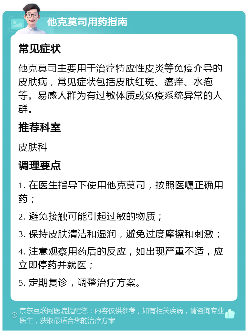 他克莫司用药指南 常见症状 他克莫司主要用于治疗特应性皮炎等免疫介导的皮肤病，常见症状包括皮肤红斑、瘙痒、水疱等。易感人群为有过敏体质或免疫系统异常的人群。 推荐科室 皮肤科 调理要点 1. 在医生指导下使用他克莫司，按照医嘱正确用药； 2. 避免接触可能引起过敏的物质； 3. 保持皮肤清洁和湿润，避免过度摩擦和刺激； 4. 注意观察用药后的反应，如出现严重不适，应立即停药并就医； 5. 定期复诊，调整治疗方案。