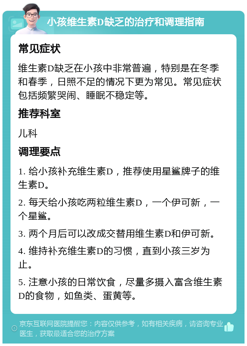 小孩维生素D缺乏的治疗和调理指南 常见症状 维生素D缺乏在小孩中非常普遍，特别是在冬季和春季，日照不足的情况下更为常见。常见症状包括频繁哭闹、睡眠不稳定等。 推荐科室 儿科 调理要点 1. 给小孩补充维生素D，推荐使用星鲨牌子的维生素D。 2. 每天给小孩吃两粒维生素D，一个伊可新，一个星鲨。 3. 两个月后可以改成交替用维生素D和伊可新。 4. 维持补充维生素D的习惯，直到小孩三岁为止。 5. 注意小孩的日常饮食，尽量多摄入富含维生素D的食物，如鱼类、蛋黄等。