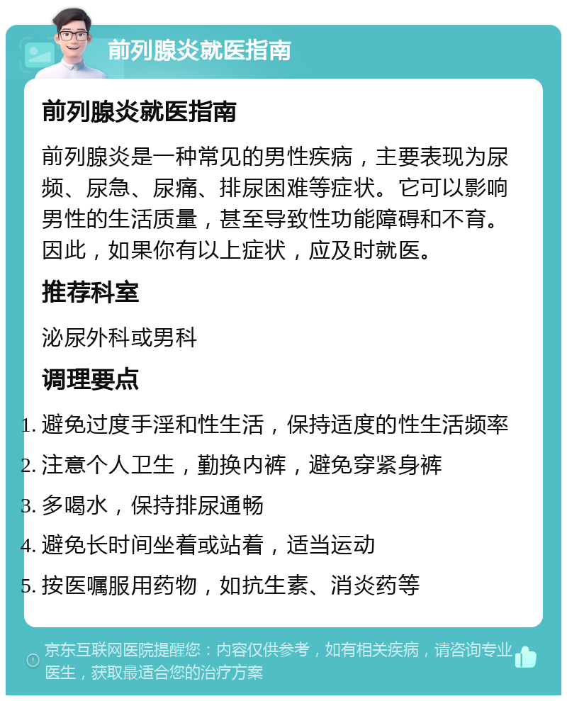 前列腺炎就医指南 前列腺炎就医指南 前列腺炎是一种常见的男性疾病，主要表现为尿频、尿急、尿痛、排尿困难等症状。它可以影响男性的生活质量，甚至导致性功能障碍和不育。因此，如果你有以上症状，应及时就医。 推荐科室 泌尿外科或男科 调理要点 避免过度手淫和性生活，保持适度的性生活频率 注意个人卫生，勤换内裤，避免穿紧身裤 多喝水，保持排尿通畅 避免长时间坐着或站着，适当运动 按医嘱服用药物，如抗生素、消炎药等