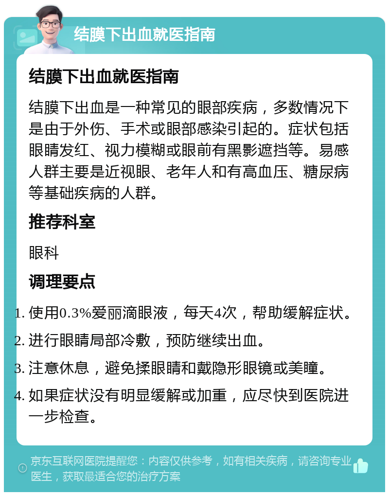 结膜下出血就医指南 结膜下出血就医指南 结膜下出血是一种常见的眼部疾病，多数情况下是由于外伤、手术或眼部感染引起的。症状包括眼睛发红、视力模糊或眼前有黑影遮挡等。易感人群主要是近视眼、老年人和有高血压、糖尿病等基础疾病的人群。 推荐科室 眼科 调理要点 使用0.3%爱丽滴眼液，每天4次，帮助缓解症状。 进行眼睛局部冷敷，预防继续出血。 注意休息，避免揉眼睛和戴隐形眼镜或美瞳。 如果症状没有明显缓解或加重，应尽快到医院进一步检查。