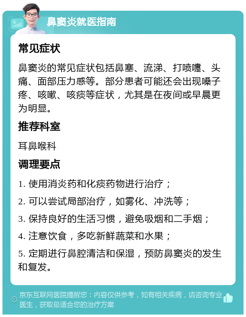 鼻窦炎就医指南 常见症状 鼻窦炎的常见症状包括鼻塞、流涕、打喷嚏、头痛、面部压力感等。部分患者可能还会出现嗓子疼、咳嗽、咳痰等症状，尤其是在夜间或早晨更为明显。 推荐科室 耳鼻喉科 调理要点 1. 使用消炎药和化痰药物进行治疗； 2. 可以尝试局部治疗，如雾化、冲洗等； 3. 保持良好的生活习惯，避免吸烟和二手烟； 4. 注意饮食，多吃新鲜蔬菜和水果； 5. 定期进行鼻腔清洁和保湿，预防鼻窦炎的发生和复发。