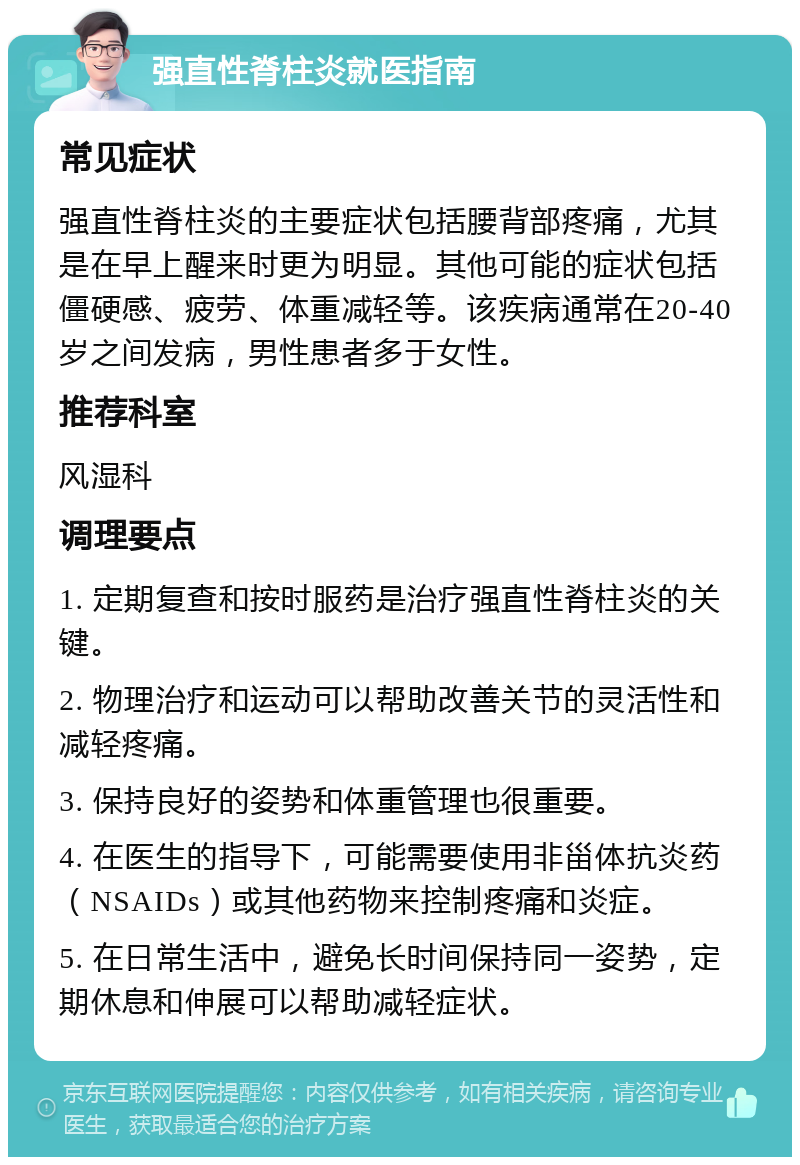 强直性脊柱炎就医指南 常见症状 强直性脊柱炎的主要症状包括腰背部疼痛，尤其是在早上醒来时更为明显。其他可能的症状包括僵硬感、疲劳、体重减轻等。该疾病通常在20-40岁之间发病，男性患者多于女性。 推荐科室 风湿科 调理要点 1. 定期复查和按时服药是治疗强直性脊柱炎的关键。 2. 物理治疗和运动可以帮助改善关节的灵活性和减轻疼痛。 3. 保持良好的姿势和体重管理也很重要。 4. 在医生的指导下，可能需要使用非甾体抗炎药（NSAIDs）或其他药物来控制疼痛和炎症。 5. 在日常生活中，避免长时间保持同一姿势，定期休息和伸展可以帮助减轻症状。