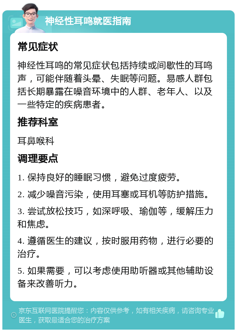 神经性耳鸣就医指南 常见症状 神经性耳鸣的常见症状包括持续或间歇性的耳鸣声，可能伴随着头晕、失眠等问题。易感人群包括长期暴露在噪音环境中的人群、老年人、以及一些特定的疾病患者。 推荐科室 耳鼻喉科 调理要点 1. 保持良好的睡眠习惯，避免过度疲劳。 2. 减少噪音污染，使用耳塞或耳机等防护措施。 3. 尝试放松技巧，如深呼吸、瑜伽等，缓解压力和焦虑。 4. 遵循医生的建议，按时服用药物，进行必要的治疗。 5. 如果需要，可以考虑使用助听器或其他辅助设备来改善听力。